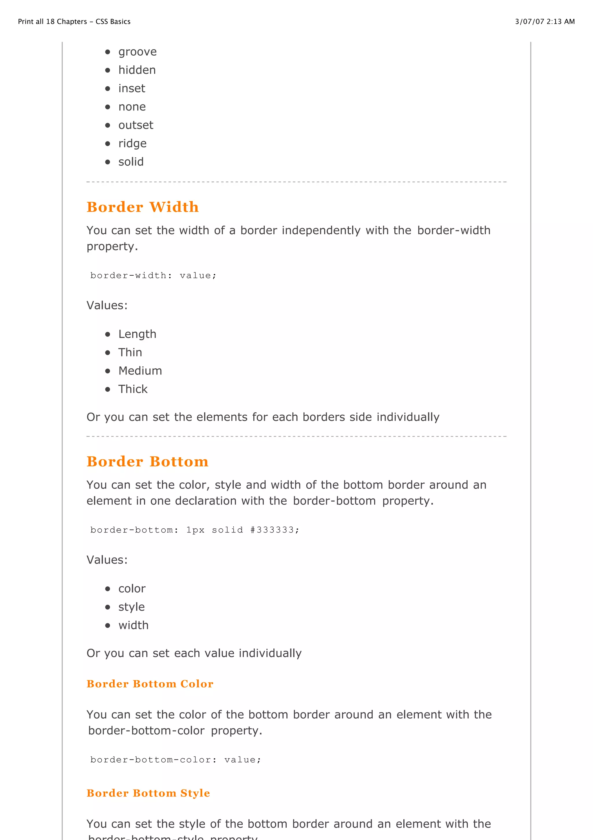 3/07/07 2:13 AMPrint all 18 Chapters - CSS Basics
Page 21 of 35http://www.cssbasics.com/printfull2.html
groove
hidden
inset
none
outset
ridge
solid
Border Width
You can set the width of a border independently with the border-width
property.
Values:
Length
Thin
Medium
Thick
Or you can set the elements for each borders side individually
Border Bottom
You can set the color, style and width of the bottom border around an
element in one declaration with the border-bottom property.
Values:
color
style
width
Or you can set each value individually
Border Bottom Color
You can set the color of the bottom border around an element with the
border-bottom-color property.
Border Bottom Style
You can set the style of the bottom border around an element with the
border-width: value;
border-bottom: 1px solid #333333;
border-bottom-color: value;
 