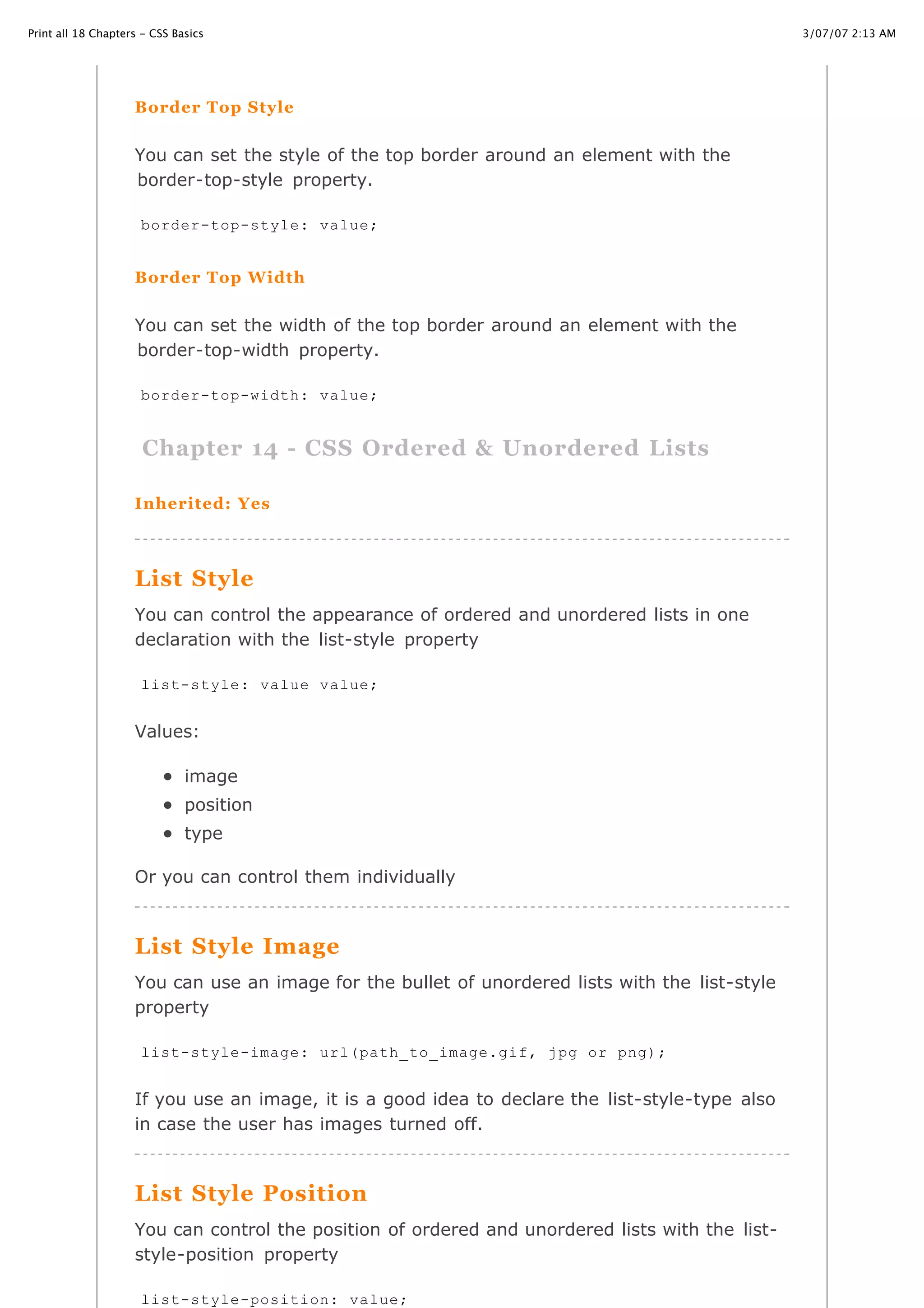 3/07/07 2:13 AMPrint all 18 Chapters - CSS Basics
Page 24 of 35http://www.cssbasics.com/printfull2.html
Border Top Style
You can set the style of the top border around an element with the
border-top-style property.
Border Top Width
You can set the width of the top border around an element with the
border-top-width property.
Chapter 14 - CSS Ordered & Unordered Lists
Inherited: Yes
List Style
You can control the appearance of ordered and unordered lists in one
declaration with the list-style property
Values:
image
position
type
Or you can control them individually
List Style Image
You can use an image for the bullet of unordered lists with the list-style
property
If you use an image, it is a good idea to declare the list-style-type also
in case the user has images turned off.
List Style Position
You can control the position of ordered and unordered lists with the list-
style-position property
border-top-style: value;
border-top-width: value;
list-style: value value;
list-style-image: url(path_to_image.gif, jpg or png);
list-style-position: value;
 
