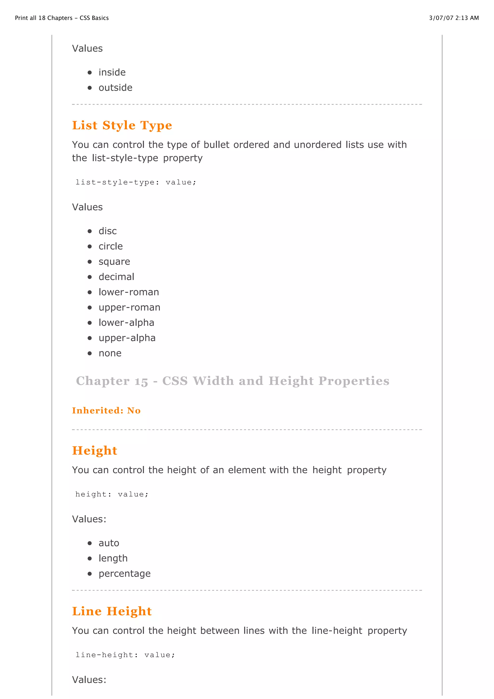 3/07/07 2:13 AMPrint all 18 Chapters - CSS Basics
Page 25 of 35http://www.cssbasics.com/printfull2.html
Values
inside
outside
List Style Type
You can control the type of bullet ordered and unordered lists use with
the list-style-type property
Values
disc
circle
square
decimal
lower-roman
upper-roman
lower-alpha
upper-alpha
none
Chapter 15 - CSS Width and Height Properties
Inherited: No
Height
You can control the height of an element with the height property
Values:
auto
length
percentage
Line Height
You can control the height between lines with the line-height property
Values:
list-style-type: value;
height: value;
line-height: value;
 