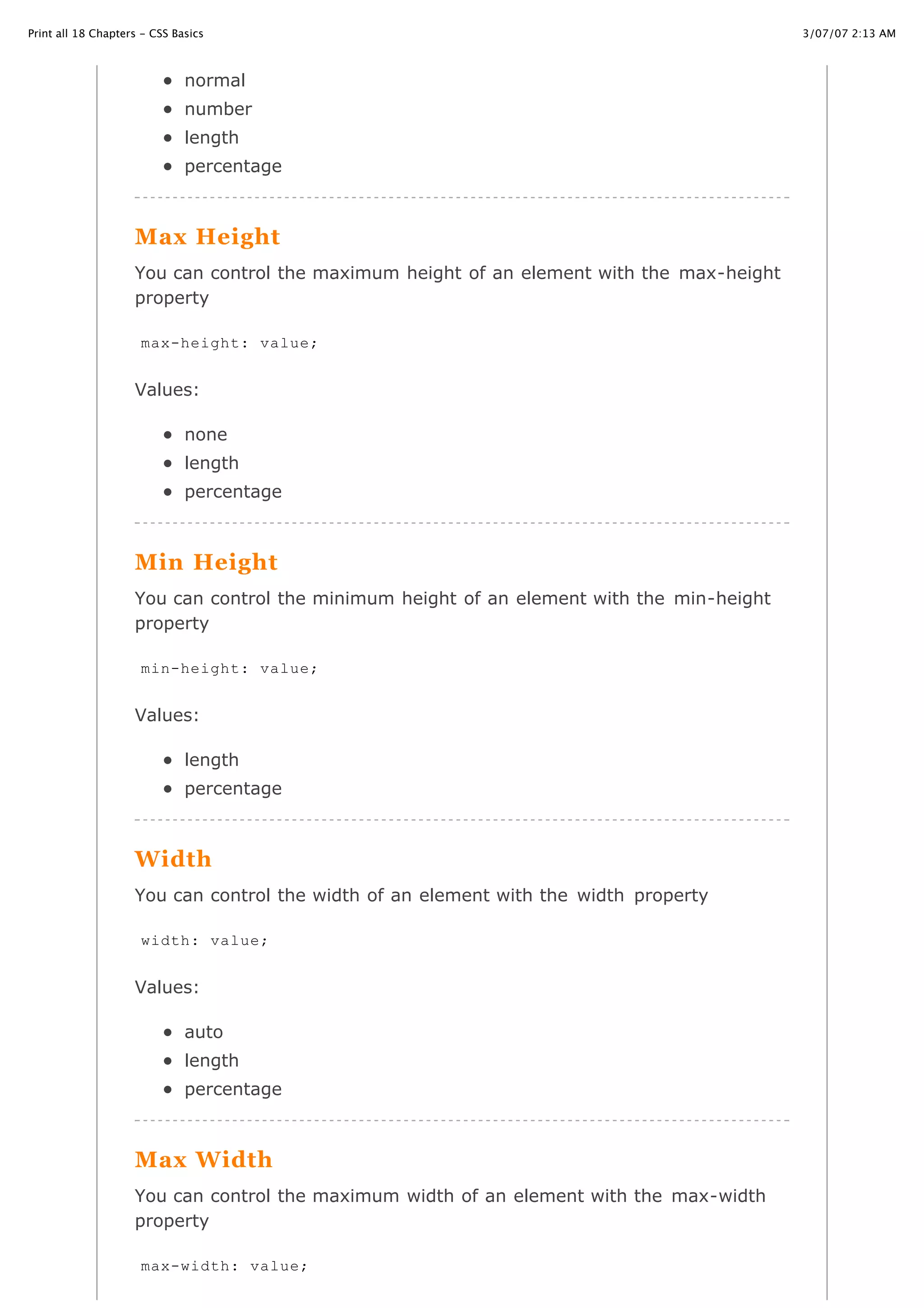 3/07/07 2:13 AMPrint all 18 Chapters - CSS Basics
Page 26 of 35http://www.cssbasics.com/printfull2.html
normal
number
length
percentage
Max Height
You can control the maximum height of an element with the max-height
property
Values:
none
length
percentage
Min Height
You can control the minimum height of an element with the min-height
property
Values:
length
percentage
Width
You can control the width of an element with the width property
Values:
auto
length
percentage
Max Width
You can control the maximum width of an element with the max-width
property
max-height: value;
min-height: value;
width: value;
max-width: value;
 