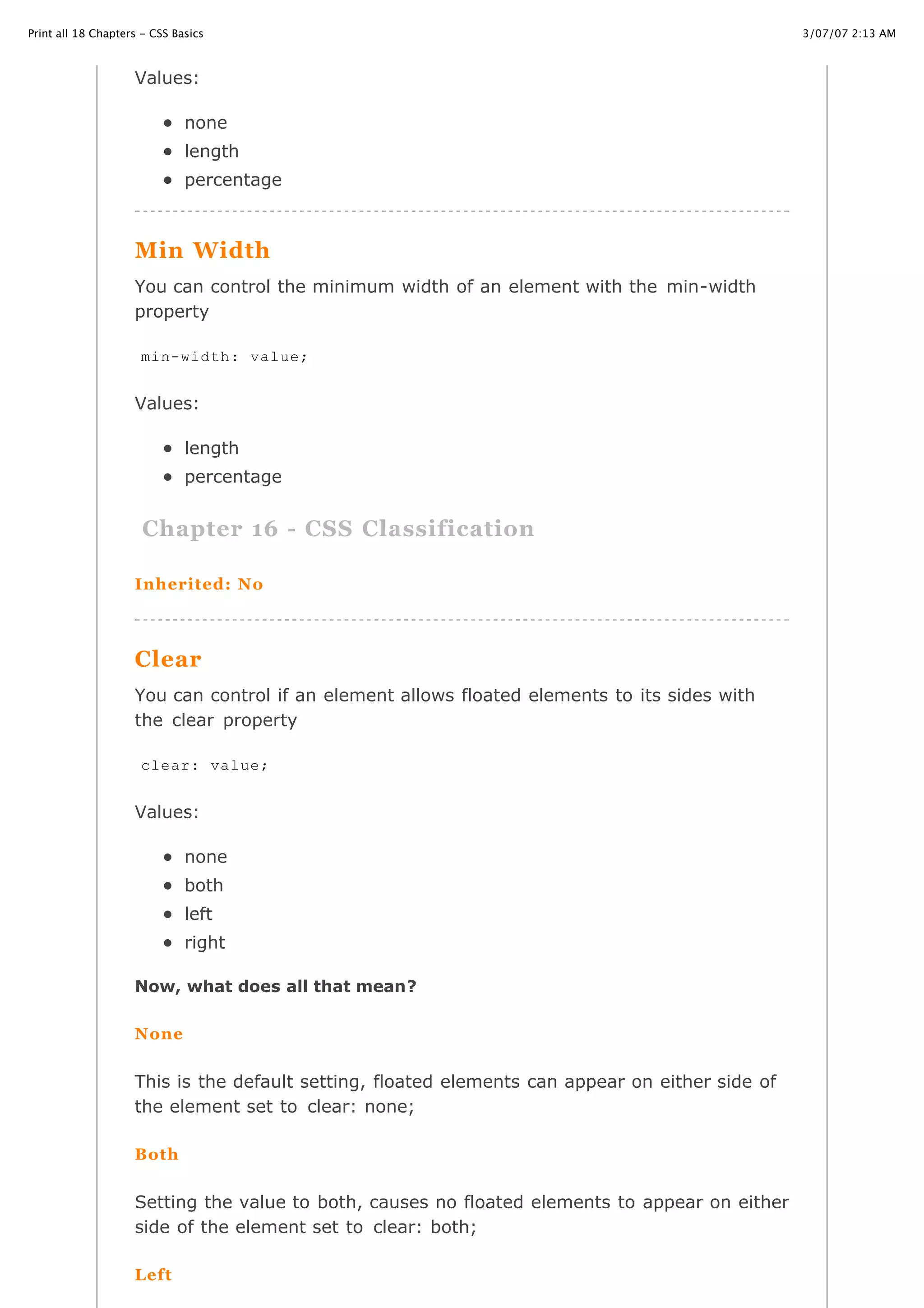3/07/07 2:13 AMPrint all 18 Chapters - CSS Basics
Page 27 of 35http://www.cssbasics.com/printfull2.html
Values:
none
length
percentage
Min Width
You can control the minimum width of an element with the min-width
property
Values:
length
percentage
Chapter 16 - CSS Classification
Inherited: No
Clear
You can control if an element allows floated elements to its sides with
the clear property
Values:
none
both
left
right
Now, what does all that mean?
None
This is the default setting, floated elements can appear on either side of
the element set to clear: none;
Both
Setting the value to both, causes no floated elements to appear on either
side of the element set to clear: both;
Left
min-width: value;
clear: value;
 