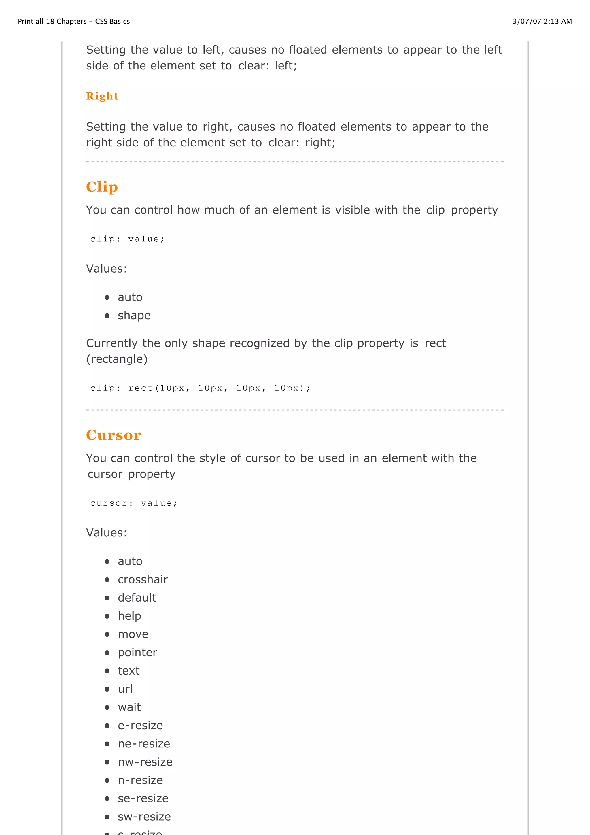 3/07/07 2:13 AMPrint all 18 Chapters - CSS Basics
Page 28 of 35http://www.cssbasics.com/printfull2.html
Setting the value to left, causes no floated elements to appear to the left
side of the element set to clear: left;
Right
Setting the value to right, causes no floated elements to appear to the
right side of the element set to clear: right;
Clip
You can control how much of an element is visible with the clip property
Values:
auto
shape
Currently the only shape recognized by the clip property is rect
(rectangle)
Cursor
You can control the style of cursor to be used in an element with the
cursor property
Values:
auto
crosshair
default
help
move
pointer
text
url
wait
e-resize
ne-resize
nw-resize
n-resize
se-resize
sw-resize
clip: value;
clip: rect(10px, 10px, 10px, 10px);
cursor: value;
 
