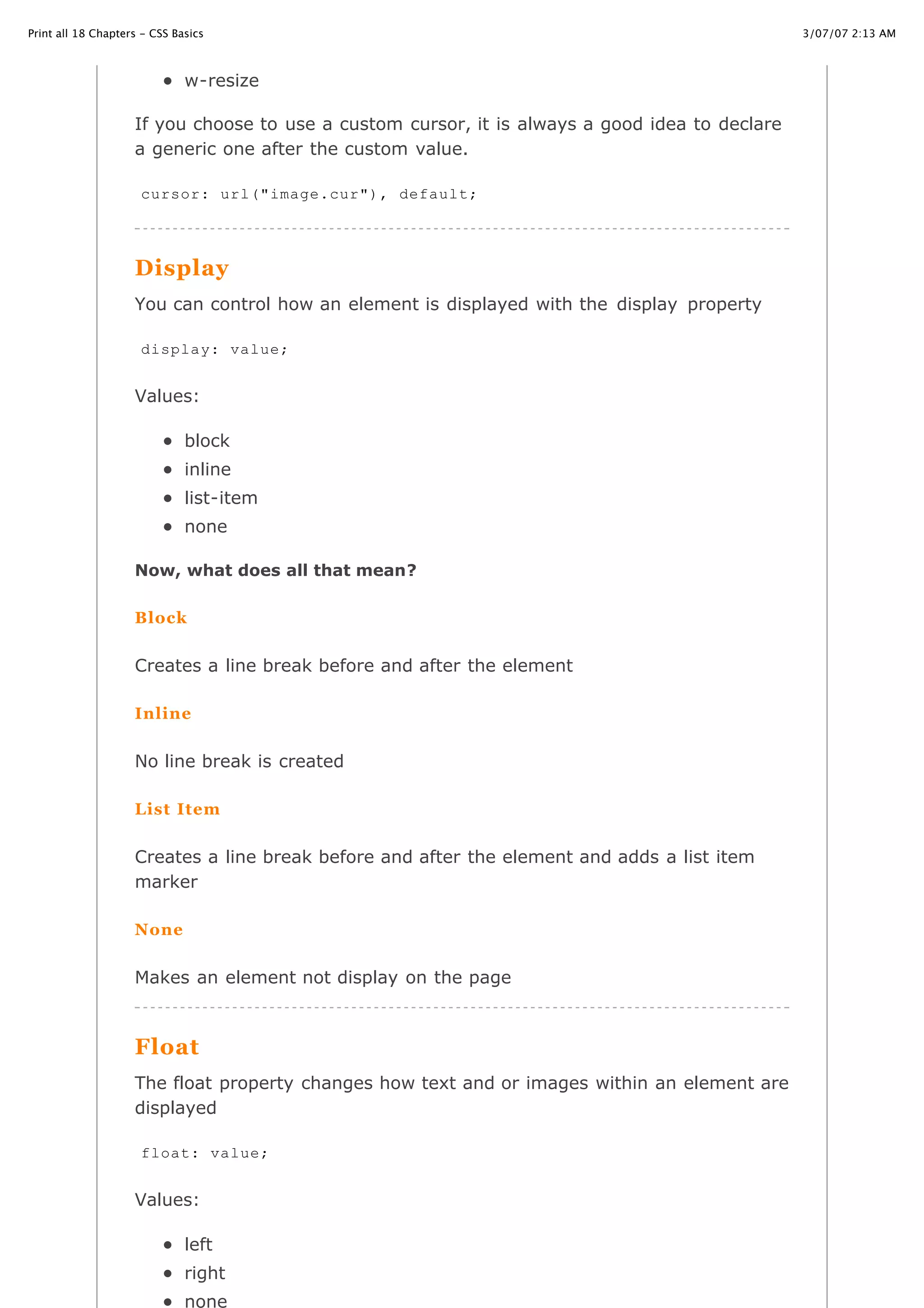 3/07/07 2:13 AMPrint all 18 Chapters - CSS Basics
Page 29 of 35http://www.cssbasics.com/printfull2.html
w-resize
If you choose to use a custom cursor, it is always a good idea to declare
a generic one after the custom value.
Display
You can control how an element is displayed with the display property
Values:
block
inline
list-item
none
Now, what does all that mean?
Block
Creates a line break before and after the element
Inline
No line break is created
List Item
Creates a line break before and after the element and adds a list item
marker
None
Makes an element not display on the page
Float
The float property changes how text and or images within an element are
displayed
Values:
left
right
none
cursor: url("image.cur"), default;
display: value;
float: value;
 