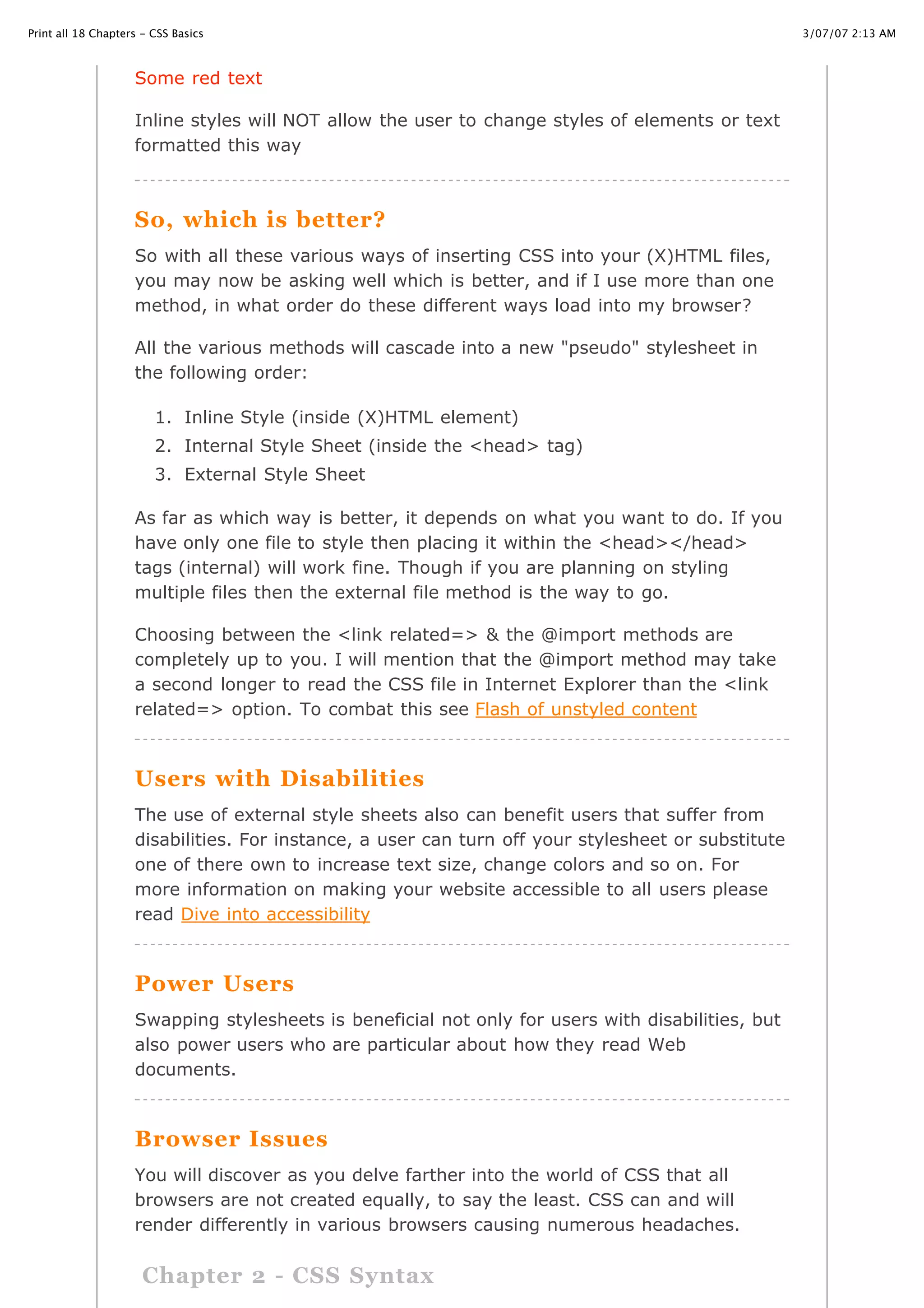 3/07/07 2:13 AMPrint all 18 Chapters - CSS Basics
Page 3 of 35http://www.cssbasics.com/printfull2.html
Some red text
Inline styles will NOT allow the user to change styles of elements or text
formatted this way
So, which is better?
So with all these various ways of inserting CSS into your (X)HTML files,
you may now be asking well which is better, and if I use more than one
method, in what order do these different ways load into my browser?
All the various methods will cascade into a new "pseudo" stylesheet in
the following order:
1. Inline Style (inside (X)HTML element)
2. Internal Style Sheet (inside the <head> tag)
3. External Style Sheet
As far as which way is better, it depends on what you want to do. If you
have only one file to style then placing it within the <head></head>
tags (internal) will work fine. Though if you are planning on styling
multiple files then the external file method is the way to go.
Choosing between the <link related=> & the @import methods are
completely up to you. I will mention that the @import method may take
a second longer to read the CSS file in Internet Explorer than the <link
related=> option. To combat this see Flash of unstyled content
Users with Disabilities
The use of external style sheets also can benefit users that suffer from
disabilities. For instance, a user can turn off your stylesheet or substitute
one of there own to increase text size, change colors and so on. For
more information on making your website accessible to all users please
read Dive into accessibility
Power Users
Swapping stylesheets is beneficial not only for users with disabilities, but
also power users who are particular about how they read Web
documents.
Browser Issues
You will discover as you delve farther into the world of CSS that all
browsers are not created equally, to say the least. CSS can and will
render differently in various browsers causing numerous headaches.
Chapter 2 - CSS Syntax
 