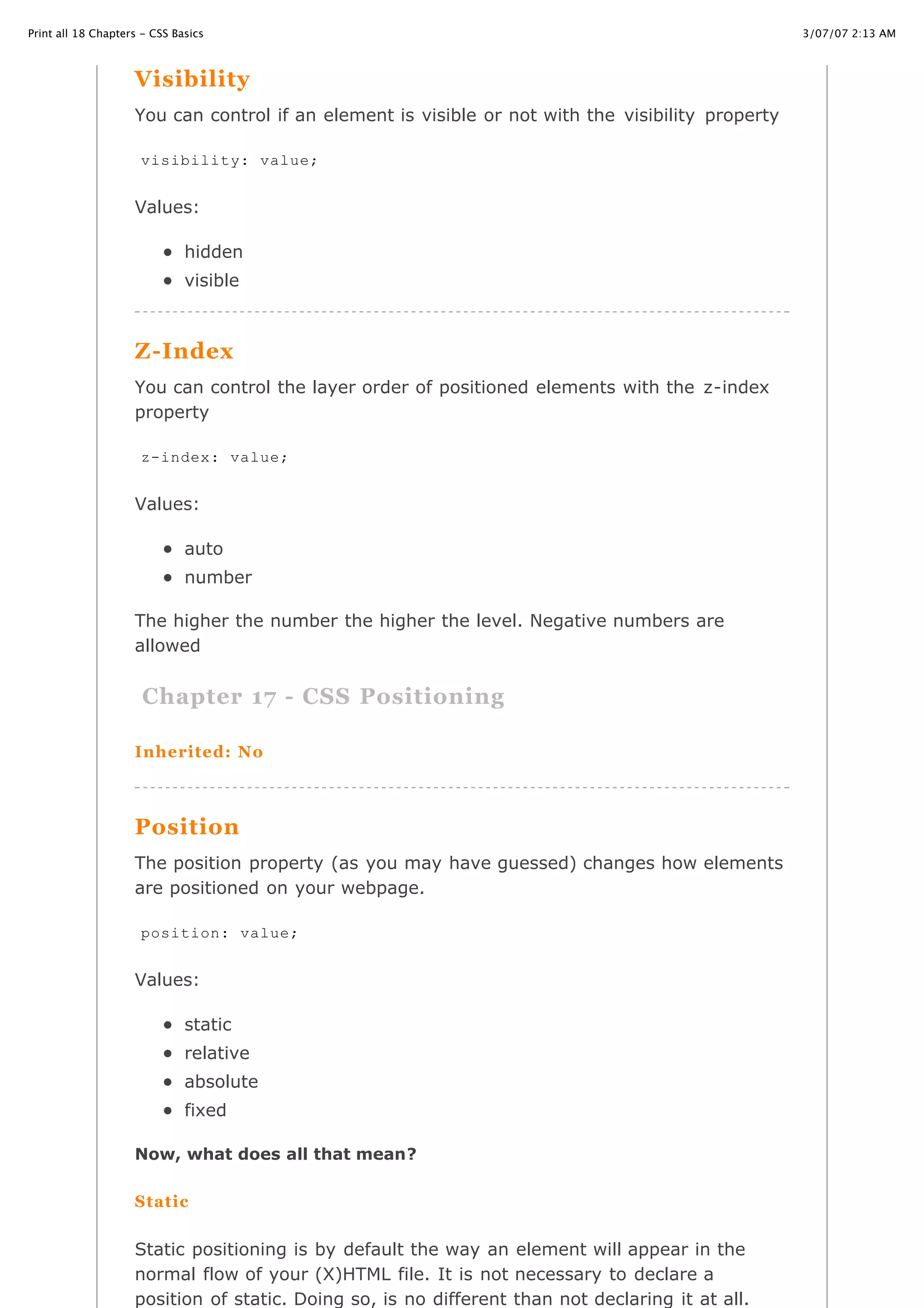 3/07/07 2:13 AMPrint all 18 Chapters - CSS Basics
Page 31 of 35http://www.cssbasics.com/printfull2.html
Visibility
You can control if an element is visible or not with the visibility property
Values:
hidden
visible
Z-Index
You can control the layer order of positioned elements with the z-index
property
Values:
auto
number
The higher the number the higher the level. Negative numbers are
allowed
Chapter 17 - CSS Positioning
Inherited: No
Position
The position property (as you may have guessed) changes how elements
are positioned on your webpage.
Values:
static
relative
absolute
fixed
Now, what does all that mean?
Static
Static positioning is by default the way an element will appear in the
normal flow of your (X)HTML file. It is not necessary to declare a
position of static. Doing so, is no different than not declaring it at all.
visibility: value;
z-index: value;
position: value;
 