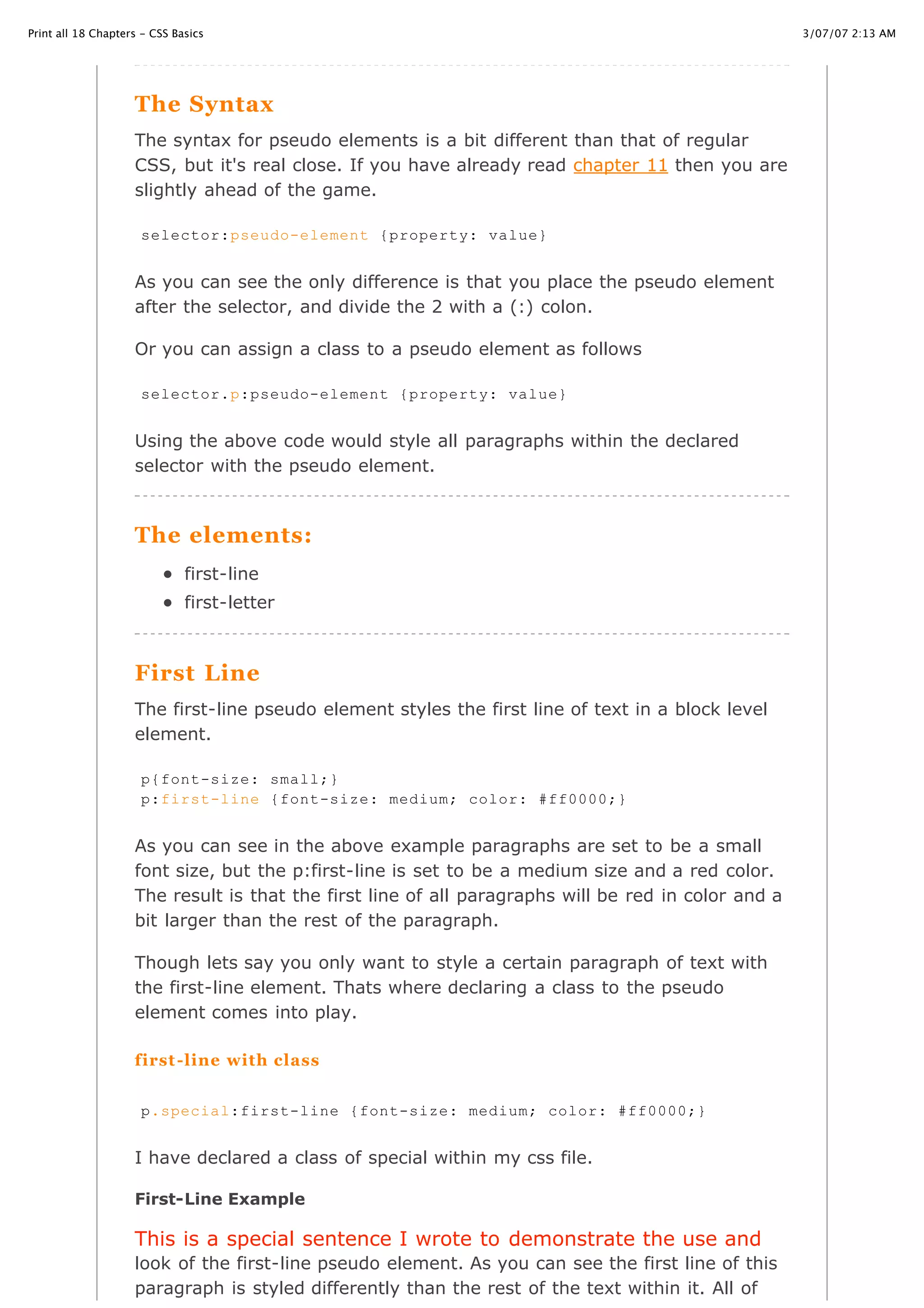 3/07/07 2:13 AMPrint all 18 Chapters - CSS Basics
Page 33 of 35http://www.cssbasics.com/printfull2.html
The Syntax
The syntax for pseudo elements is a bit different than that of regular
CSS, but it's real close. If you have already read chapter 11 then you are
slightly ahead of the game.
As you can see the only difference is that you place the pseudo element
after the selector, and divide the 2 with a (:) colon.
Or you can assign a class to a pseudo element as follows
Using the above code would style all paragraphs within the declared
selector with the pseudo element.
The elements:
first-line
first-letter
First Line
The first-line pseudo element styles the first line of text in a block level
element.
As you can see in the above example paragraphs are set to be a small
font size, but the p:first-line is set to be a medium size and a red color.
The result is that the first line of all paragraphs will be red in color and a
bit larger than the rest of the paragraph.
Though lets say you only want to style a certain paragraph of text with
the first-line element. Thats where declaring a class to the pseudo
element comes into play.
first-line with class
I have declared a class of special within my css file.
First-Line Example
This is a special sentence I wrote to demonstrate the use and
look of the first-line pseudo element. As you can see the first line of this
paragraph is styled differently than the rest of the text within it. All of
selector:pseudo-element {property: value}
selector.p:pseudo-element {property: value}
p{font-size: small;}
p:first-line {font-size: medium; color: #ff0000;}
p.special:first-line {font-size: medium; color: #ff0000;}
 
