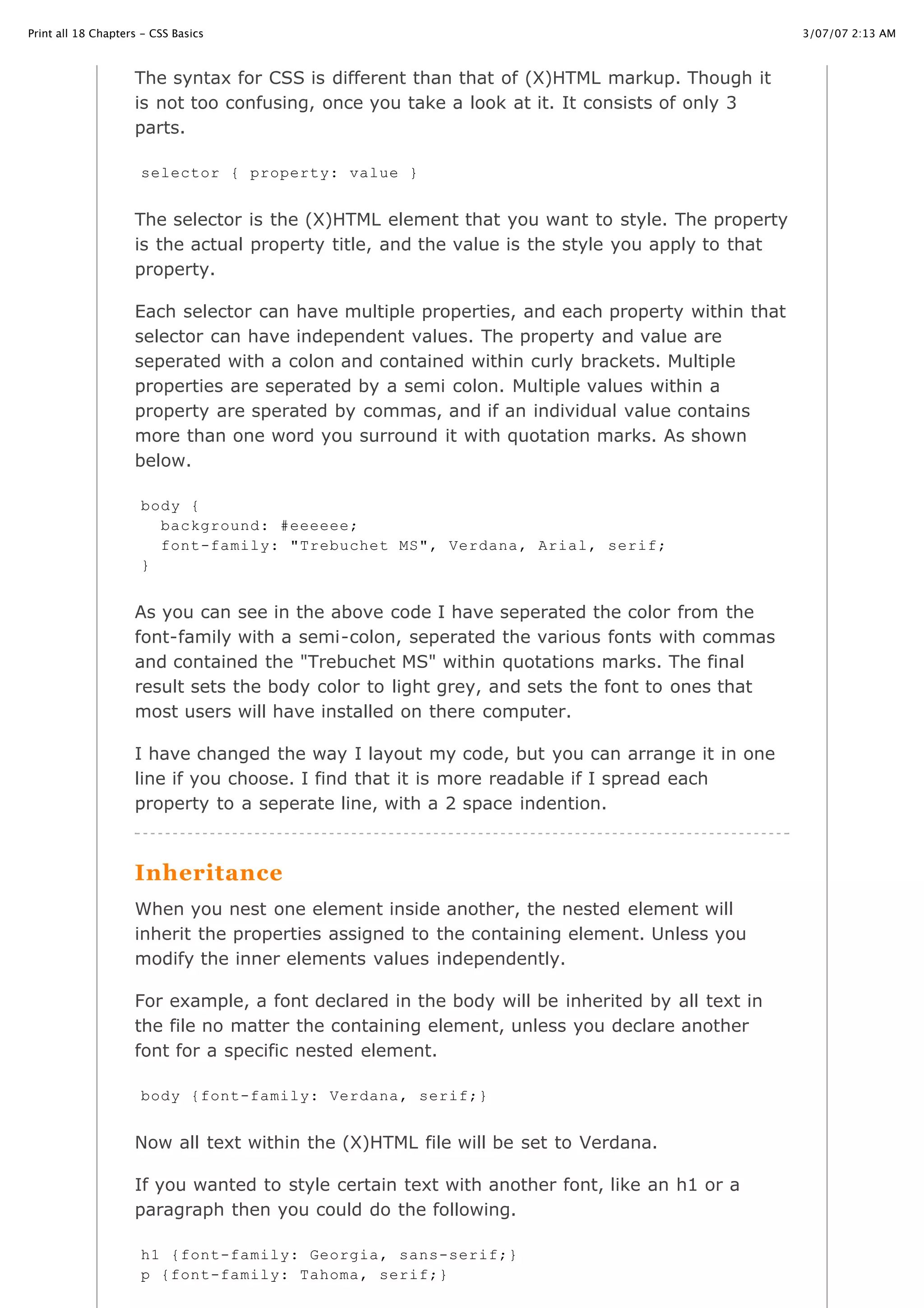 3/07/07 2:13 AMPrint all 18 Chapters - CSS Basics
Page 4 of 35http://www.cssbasics.com/printfull2.html
The syntax for CSS is different than that of (X)HTML markup. Though it
is not too confusing, once you take a look at it. It consists of only 3
parts.
The selector is the (X)HTML element that you want to style. The property
is the actual property title, and the value is the style you apply to that
property.
Each selector can have multiple properties, and each property within that
selector can have independent values. The property and value are
seperated with a colon and contained within curly brackets. Multiple
properties are seperated by a semi colon. Multiple values within a
property are sperated by commas, and if an individual value contains
more than one word you surround it with quotation marks. As shown
below.
As you can see in the above code I have seperated the color from the
font-family with a semi-colon, seperated the various fonts with commas
and contained the "Trebuchet MS" within quotations marks. The final
result sets the body color to light grey, and sets the font to ones that
most users will have installed on there computer.
I have changed the way I layout my code, but you can arrange it in one
line if you choose. I find that it is more readable if I spread each
property to a seperate line, with a 2 space indention.
Inheritance
When you nest one element inside another, the nested element will
inherit the properties assigned to the containing element. Unless you
modify the inner elements values independently.
For example, a font declared in the body will be inherited by all text in
the file no matter the containing element, unless you declare another
font for a specific nested element.
Now all text within the (X)HTML file will be set to Verdana.
If you wanted to style certain text with another font, like an h1 or a
paragraph then you could do the following.
selector { property: value }
body {
background: #eeeeee;
font-family: "Trebuchet MS", Verdana, Arial, serif;
}
body {font-family: Verdana, serif;}
h1 {font-family: Georgia, sans-serif;}
p {font-family: Tahoma, serif;}
 