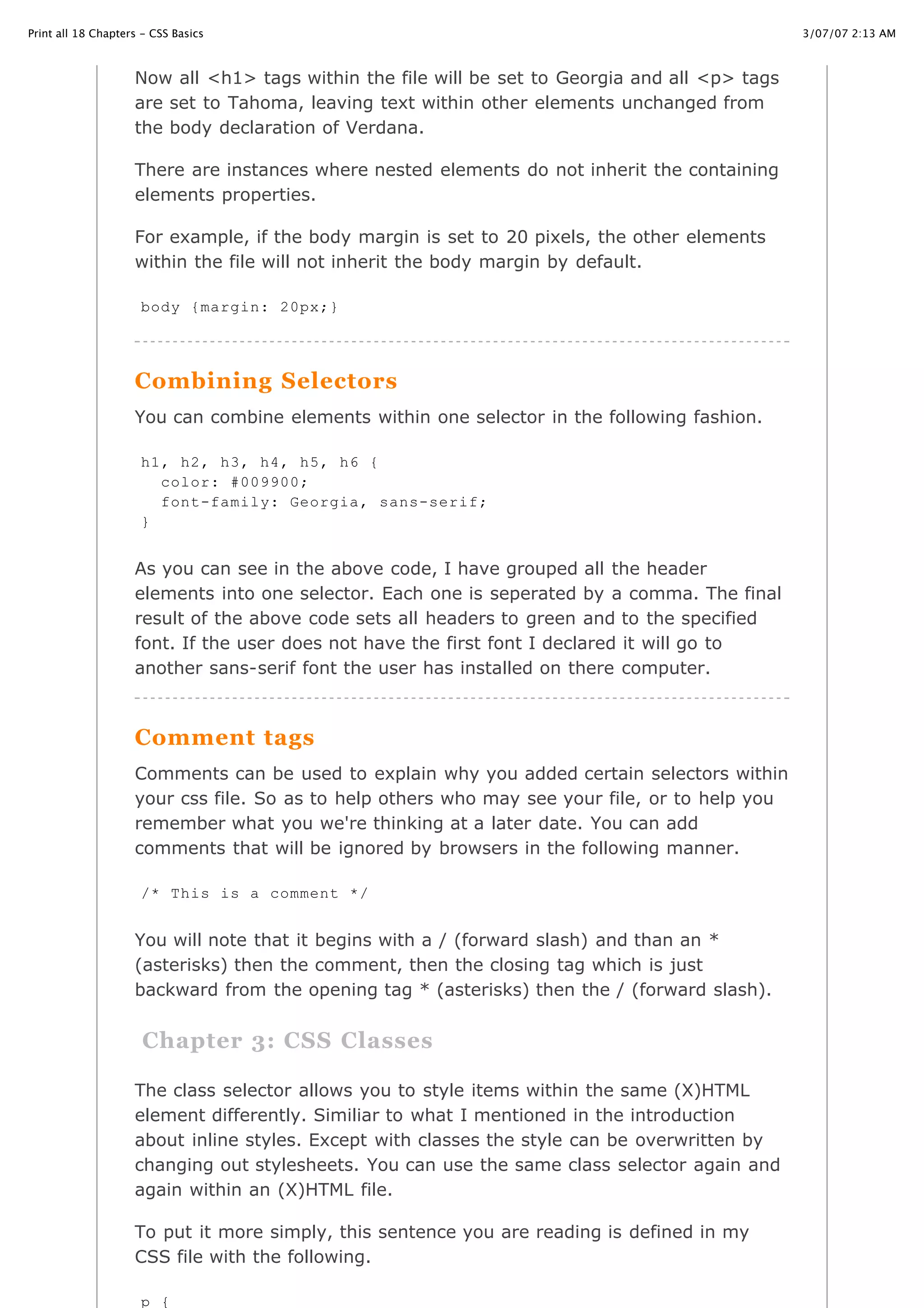3/07/07 2:13 AMPrint all 18 Chapters - CSS Basics
Page 5 of 35http://www.cssbasics.com/printfull2.html
Now all <h1> tags within the file will be set to Georgia and all <p> tags
are set to Tahoma, leaving text within other elements unchanged from
the body declaration of Verdana.
There are instances where nested elements do not inherit the containing
elements properties.
For example, if the body margin is set to 20 pixels, the other elements
within the file will not inherit the body margin by default.
Combining Selectors
You can combine elements within one selector in the following fashion.
As you can see in the above code, I have grouped all the header
elements into one selector. Each one is seperated by a comma. The final
result of the above code sets all headers to green and to the specified
font. If the user does not have the first font I declared it will go to
another sans-serif font the user has installed on there computer.
Comment tags
Comments can be used to explain why you added certain selectors within
your css file. So as to help others who may see your file, or to help you
remember what you we're thinking at a later date. You can add
comments that will be ignored by browsers in the following manner.
You will note that it begins with a / (forward slash) and than an *
(asterisks) then the comment, then the closing tag which is just
backward from the opening tag * (asterisks) then the / (forward slash).
Chapter 3: CSS Classes
The class selector allows you to style items within the same (X)HTML
element differently. Similiar to what I mentioned in the introduction
about inline styles. Except with classes the style can be overwritten by
changing out stylesheets. You can use the same class selector again and
again within an (X)HTML file.
To put it more simply, this sentence you are reading is defined in my
CSS file with the following.
body {margin: 20px;}
h1, h2, h3, h4, h5, h6 {
color: #009900;
font-family: Georgia, sans-serif;
}
/* This is a comment */
p {
 
