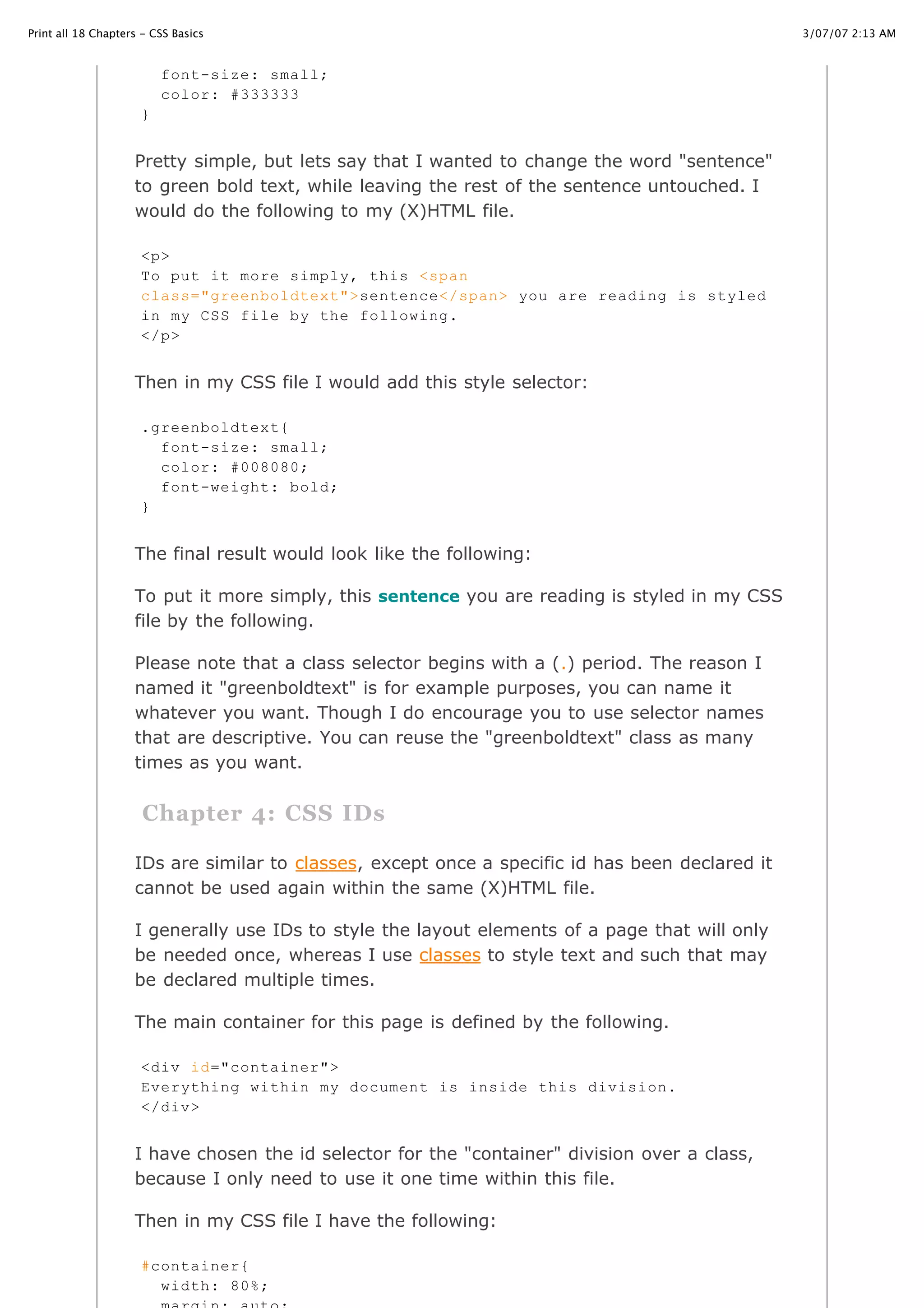 3/07/07 2:13 AMPrint all 18 Chapters - CSS Basics
Page 6 of 35http://www.cssbasics.com/printfull2.html
Pretty simple, but lets say that I wanted to change the word "sentence"
to green bold text, while leaving the rest of the sentence untouched. I
would do the following to my (X)HTML file.
Then in my CSS file I would add this style selector:
The final result would look like the following:
To put it more simply, this sentence you are reading is styled in my CSS
file by the following.
Please note that a class selector begins with a (.) period. The reason I
named it "greenboldtext" is for example purposes, you can name it
whatever you want. Though I do encourage you to use selector names
that are descriptive. You can reuse the "greenboldtext" class as many
times as you want.
Chapter 4: CSS IDs
IDs are similar to classes, except once a specific id has been declared it
cannot be used again within the same (X)HTML file.
I generally use IDs to style the layout elements of a page that will only
be needed once, whereas I use classes to style text and such that may
be declared multiple times.
The main container for this page is defined by the following.
I have chosen the id selector for the "container" division over a class,
because I only need to use it one time within this file.
Then in my CSS file I have the following:
font-size: small;
color: #333333
}
<p>
To put it more simply, this <span
class="greenboldtext">sentence</span> you are reading is styled
in my CSS file by the following.
</p>
.greenboldtext{
font-size: small;
color: #008080;
font-weight: bold;
}
<div id="container">
Everything within my document is inside this division.
</div>
#container{
width: 80%;
 