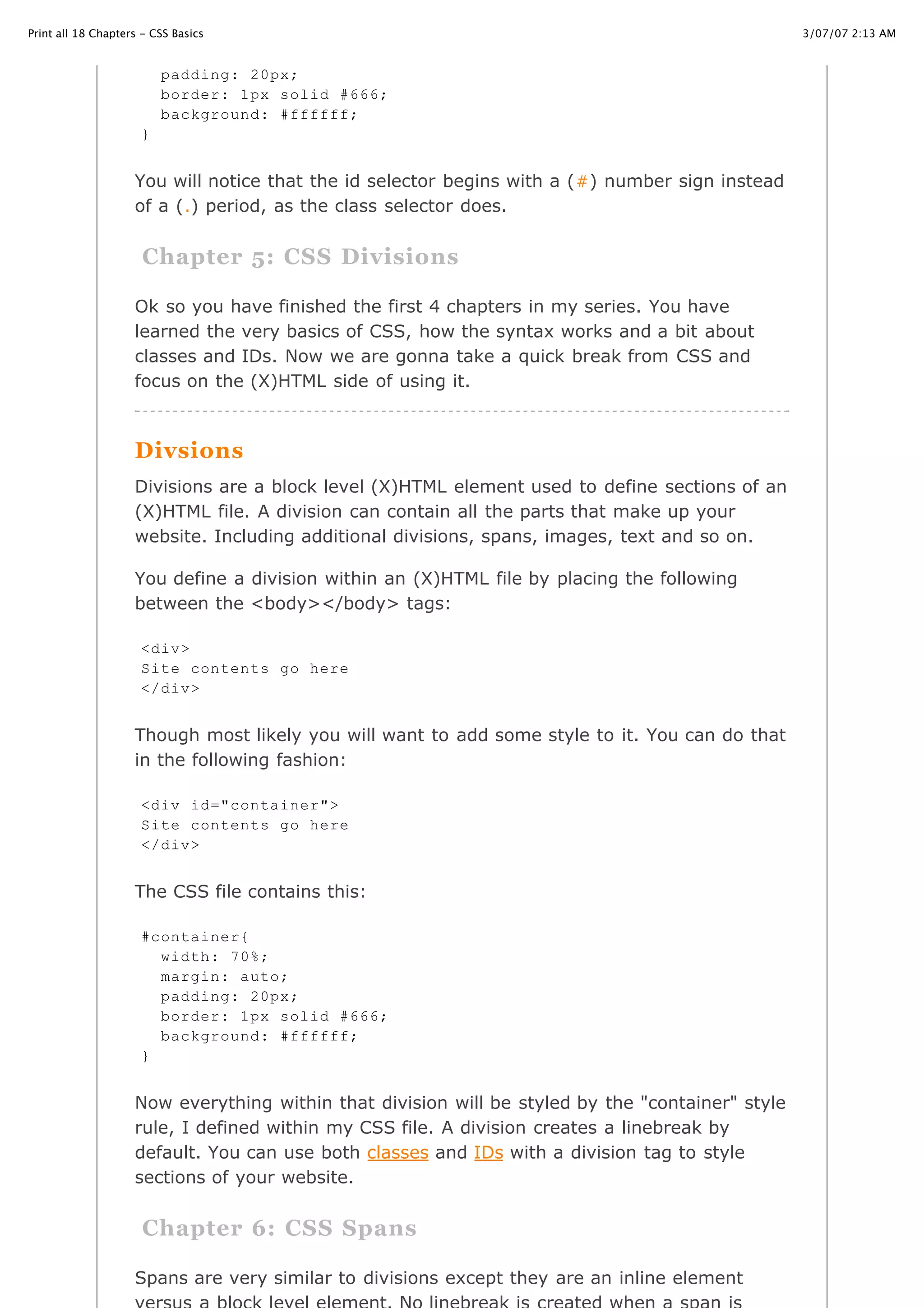 3/07/07 2:13 AMPrint all 18 Chapters - CSS Basics
Page 7 of 35http://www.cssbasics.com/printfull2.html
You will notice that the id selector begins with a (#) number sign instead
of a (.) period, as the class selector does.
Chapter 5: CSS Divisions
Ok so you have finished the first 4 chapters in my series. You have
learned the very basics of CSS, how the syntax works and a bit about
classes and IDs. Now we are gonna take a quick break from CSS and
focus on the (X)HTML side of using it.
Divsions
Divisions are a block level (X)HTML element used to define sections of an
(X)HTML file. A division can contain all the parts that make up your
website. Including additional divisions, spans, images, text and so on.
You define a division within an (X)HTML file by placing the following
between the <body></body> tags:
Though most likely you will want to add some style to it. You can do that
in the following fashion:
The CSS file contains this:
Now everything within that division will be styled by the "container" style
rule, I defined within my CSS file. A division creates a linebreak by
default. You can use both classes and IDs with a division tag to style
sections of your website.
Chapter 6: CSS Spans
Spans are very similar to divisions except they are an inline element
padding: 20px;
border: 1px solid #666;
background: #ffffff;
}
<div>
Site contents go here
</div>
<div id="container">
Site contents go here
</div>
#container{
width: 70%;
margin: auto;
padding: 20px;
border: 1px solid #666;
background: #ffffff;
}
 