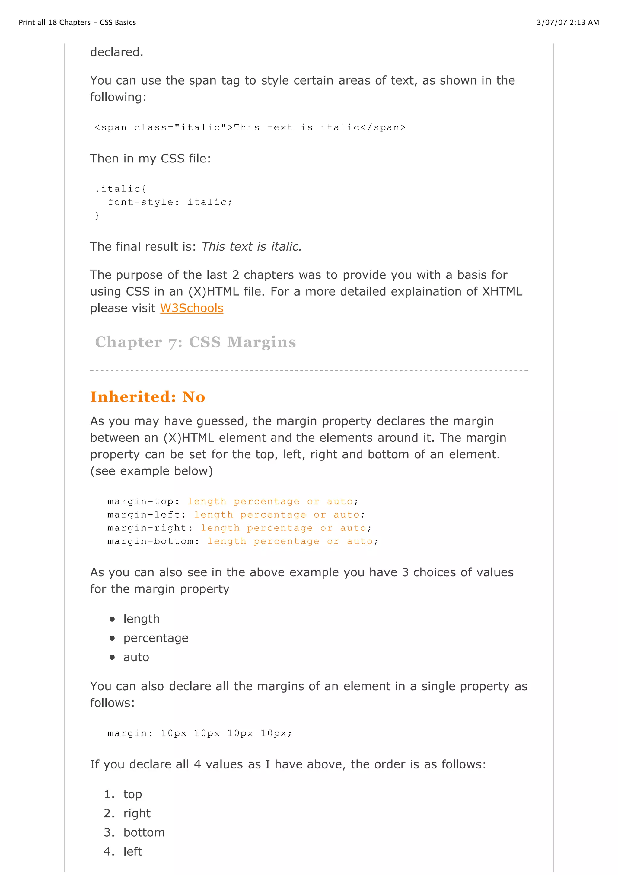 3/07/07 2:13 AMPrint all 18 Chapters - CSS Basics
Page 8 of 35http://www.cssbasics.com/printfull2.html
declared.
You can use the span tag to style certain areas of text, as shown in the
following:
Then in my CSS file:
The final result is: This text is italic.
The purpose of the last 2 chapters was to provide you with a basis for
using CSS in an (X)HTML file. For a more detailed explaination of XHTML
please visit W3Schools
Chapter 7: CSS Margins
Inherited: No
As you may have guessed, the margin property declares the margin
between an (X)HTML element and the elements around it. The margin
property can be set for the top, left, right and bottom of an element.
(see example below)
As you can also see in the above example you have 3 choices of values
for the margin property
length
percentage
auto
You can also declare all the margins of an element in a single property as
follows:
If you declare all 4 values as I have above, the order is as follows:
1. top
2. right
3. bottom
4. left
<span class="italic">This text is italic</span>
.italic{
font-style: italic;
}
margin-top: length percentage or auto;
margin-left: length percentage or auto;
margin-right: length percentage or auto;
margin-bottom: length percentage or auto;
margin: 10px 10px 10px 10px;
 