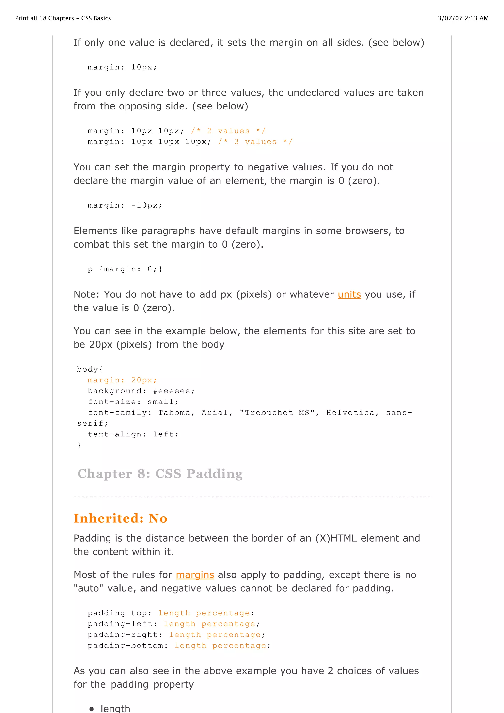 3/07/07 2:13 AMPrint all 18 Chapters - CSS Basics
Page 9 of 35http://www.cssbasics.com/printfull2.html
If only one value is declared, it sets the margin on all sides. (see below)
If you only declare two or three values, the undeclared values are taken
from the opposing side. (see below)
You can set the margin property to negative values. If you do not
declare the margin value of an element, the margin is 0 (zero).
Elements like paragraphs have default margins in some browsers, to
combat this set the margin to 0 (zero).
Note: You do not have to add px (pixels) or whatever units you use, if
the value is 0 (zero).
You can see in the example below, the elements for this site are set to
be 20px (pixels) from the body
Chapter 8: CSS Padding
Inherited: No
Padding is the distance between the border of an (X)HTML element and
the content within it.
Most of the rules for margins also apply to padding, except there is no
"auto" value, and negative values cannot be declared for padding.
As you can also see in the above example you have 2 choices of values
for the padding property
length
margin: 10px;
margin: 10px 10px; /* 2 values */
margin: 10px 10px 10px; /* 3 values */
margin: -10px;
p {margin: 0;}
body{
margin: 20px;
background: #eeeeee;
font-size: small;
font-family: Tahoma, Arial, "Trebuchet MS", Helvetica, sans-
serif;
text-align: left;
}
padding-top: length percentage;
padding-left: length percentage;
padding-right: length percentage;
padding-bottom: length percentage;
 