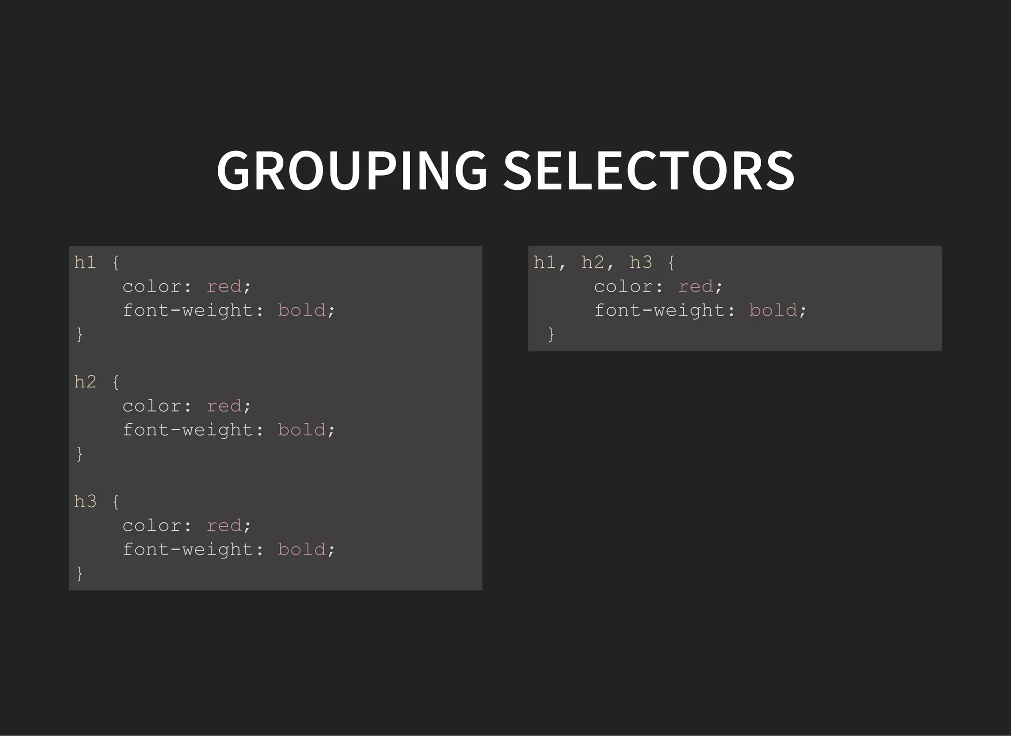 GROUPING SELECTORS
h1 {
    color: red;
    font­weight: bold;
}
h2 {
    color: red;
    font­weight: bold;
}
h3 {
    color: red;
    font­weight: bold;
}
h1, h2, h3 {
    color: red;
    font­weight: bold;
}
 