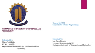 Submitted To:
Md. Sabir Hossain
Lecturer, Department of CSE
Chittagong University of Engineering and Technology
Submitted By:
Mirza Asif Haider
ID No. 1308023 ,
Department of Electronics and Telecommunication
Engineering
Course No# 384
Course Title# Internet Programming
CHITTAGONG UNIVERSITY OF ENGINEERING AND
TECHNOLOGY
 