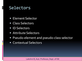 Selectors
 Element Selector
 Class Selectors
 ID Selectors
 Attribute Selectors
 Pseudo-element and pseudo-class selector
 Contextual Selectors
Lakshmi R, Asst. Professor, Dept. of ISE
 