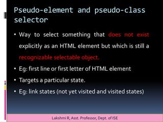 Pseudo-element and pseudo-class
selector
Lakshmi R, Asst. Professor, Dept. of ISE
• Way to select something that does not exist
explicitly as an HTML element but which is still a
recognizable selectable object.
• Eg: first line or first letter of HTML element
• Targets a particular state.
• Eg: link states (not yet visited and visited states)
 