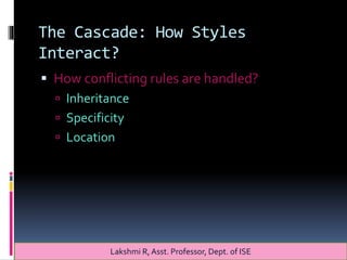 The Cascade: How Styles
Interact?
 How conflicting rules are handled?
 Inheritance
 Specificity
 Location
Lakshmi R, Asst. Professor, Dept. of ISE
 