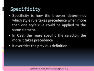 Specificity
 Specificity is how the browser determines
which style rule takes precedence when more
than one style rule could be applied to the
same element.
 In CSS, the more specific the selector, the
more it takes precedence
 It overrides the previous definition
Lakshmi R, Asst. Professor, Dept. of ISE
 