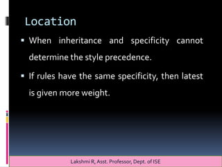 Location
 When inheritance and specificity cannot
determine the style precedence.
 If rules have the same specificity, then latest
is given more weight.
Lakshmi R, Asst. Professor, Dept. of ISE
 