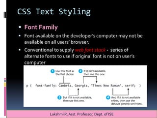 CSS Text Styling
 Font Family
 Font available on the developer’s computer may not be
available on all users’ browser.
 Conventional to supply web font stack - series of
alternate fonts to use if original font is not on user’s
computer
Lakshmi R, Asst. Professor, Dept. of ISE
 
