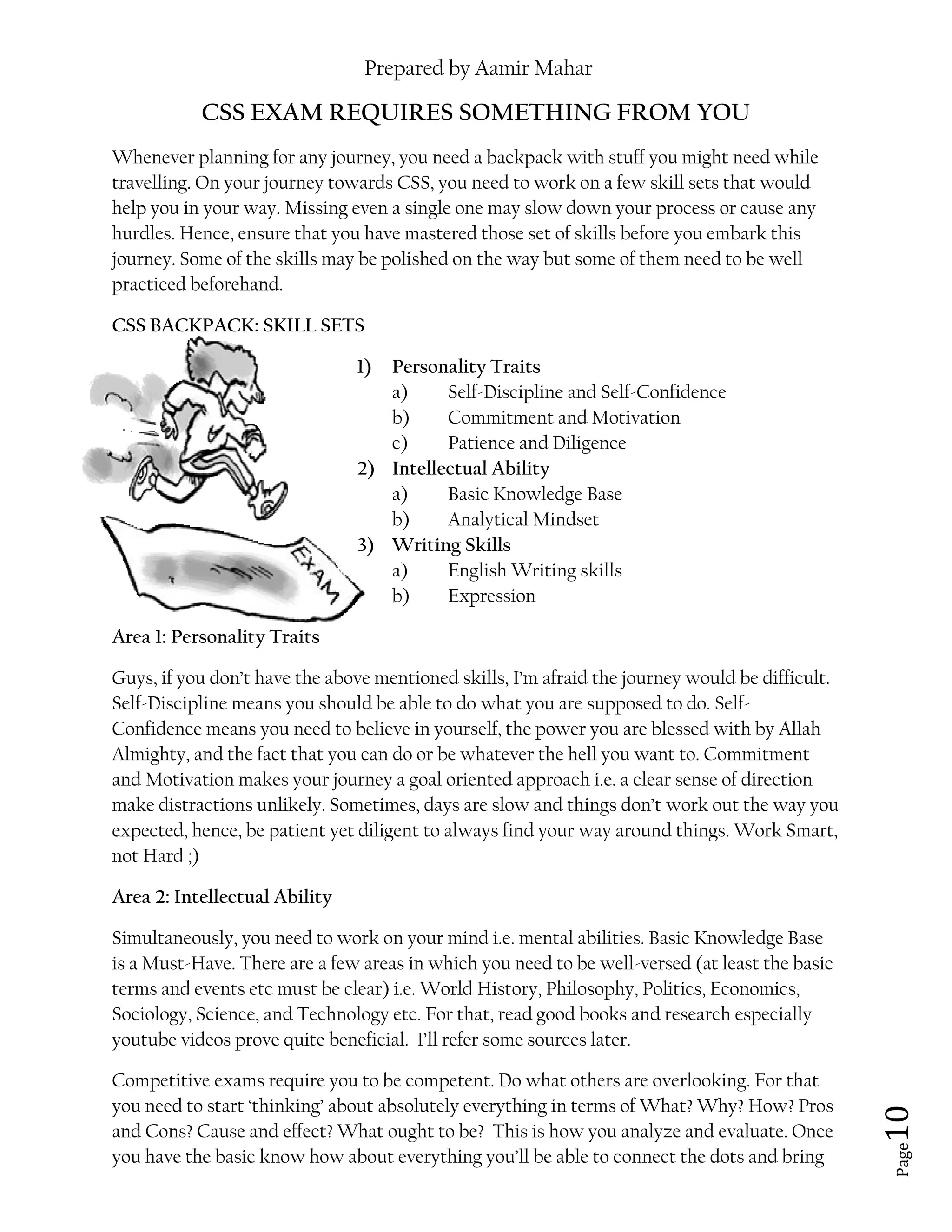 Prepared by Aamir Mahar
Page 10
CSS EXAM REQUIRES SOMETHING FROM YOU
Whenever planning for any journey, you need a backpack with stuff you might need while
travelling. On your journey towards CSS, you need to work on a few skill sets that would
help you in your way. Missing even a single one may slow down your process or cause any
hurdles. Hence, ensure that you have mastered those set of skills before you embark this
journey. Some of the skills may be polished on the way but some of them need to be well
practiced beforehand.
CSS BACKPACK: SKILL SETS
1) Personality Traits
a) Self-Discipline and Self-Confidence
b) Commitment and Motivation
c) Patience and Diligence
2) Intellectual Ability
a) Basic Knowledge Base
b) Analytical Mindset
3) Writing Skills
a) English Writing skills
b) Expression
Area 1: Personality Traits
Guys, if you don’t have the above mentioned skills, I’m afraid the journey would be difficult.
Self-Discipline means you should be able to do what you are supposed to do. Self-
Confidence means you need to believe in yourself, the power you are blessed with by Allah
Almighty, and the fact that you can do or be whatever the hell you want to. Commitment
and Motivation makes your journey a goal oriented approach i.e. a clear sense of direction
make distractions unlikely. Sometimes, days are slow and things don’t work out the way you
expected, hence, be patient yet diligent to always find your way around things. Work Smart,
not Hard ;)
Area 2: Intellectual Ability
Simultaneously, you need to work on your mind i.e. mental abilities. Basic Knowledge Base
is a Must-Have. There are a few areas in which you need to be well-versed (at least the basic
terms and events etc must be clear) i.e. World History, Philosophy, Politics, Economics,
Sociology, Science, and Technology etc. For that, read good books and research especially
youtube videos prove quite beneficial. I’ll refer some sources later.
Competitive exams require you to be competent. Do what others are overlooking. For that
you need to start ‘thinking’ about absolutely everything in terms of What? Why? How? Pros
and Cons? Cause and effect? What ought to be? This is how you analyze and evaluate. Once
you have the basic know how about everything you’ll be able to connect the dots and bring
 