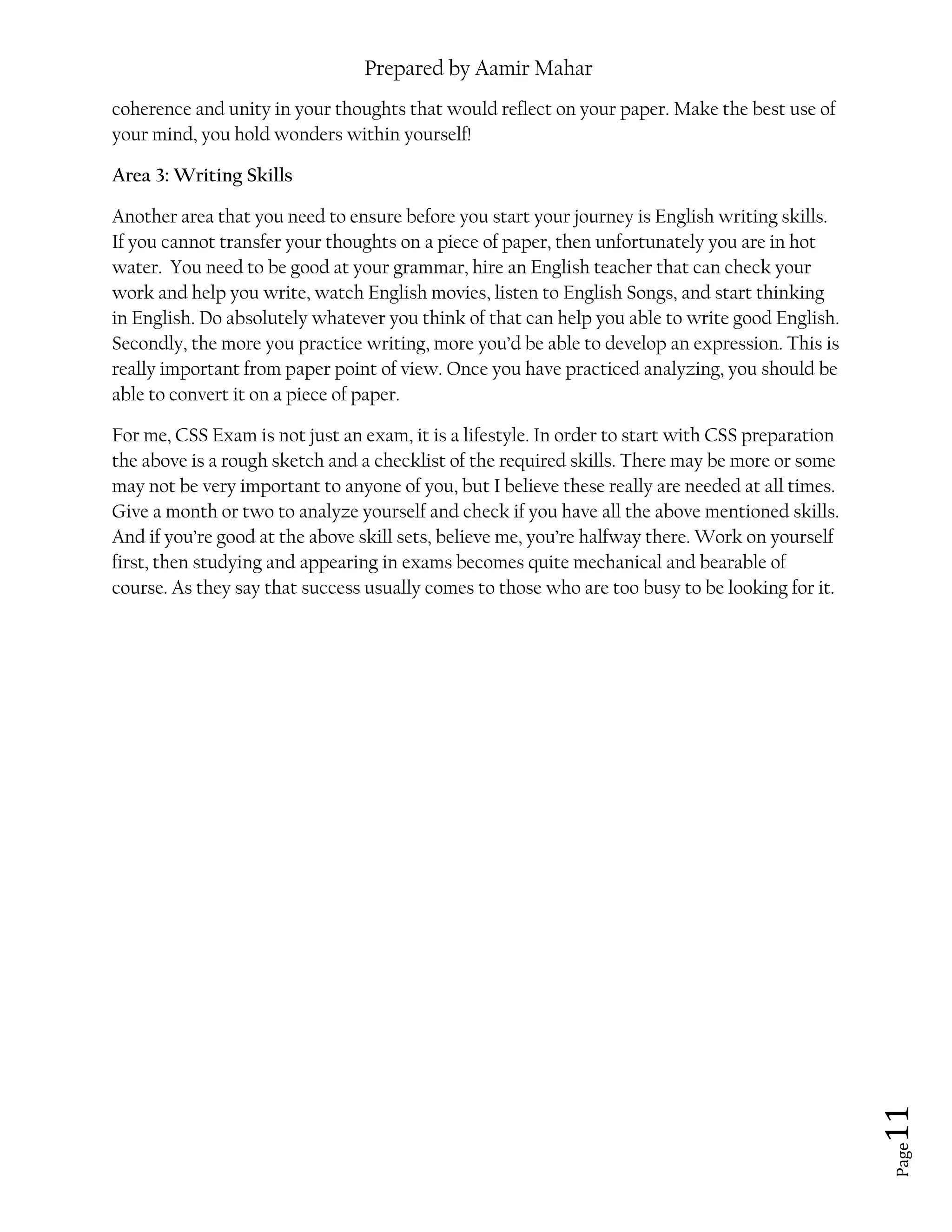 Prepared by Aamir Mahar
Page 11
coherence and unity in your thoughts that would reflect on your paper. Make the best use of
your mind, you hold wonders within yourself!
Area 3: Writing Skills
Another area that you need to ensure before you start your journey is English writing skills.
If you cannot transfer your thoughts on a piece of paper, then unfortunately you are in hot
water. You need to be good at your grammar, hire an English teacher that can check your
work and help you write, watch English movies, listen to English Songs, and start thinking
in English. Do absolutely whatever you think of that can help you able to write good English.
Secondly, the more you practice writing, more you’d be able to develop an expression. This is
really important from paper point of view. Once you have practiced analyzing, you should be
able to convert it on a piece of paper.
For me, CSS Exam is not just an exam, it is a lifestyle. In order to start with CSS preparation
the above is a rough sketch and a checklist of the required skills. There may be more or some
may not be very important to anyone of you, but I believe these really are needed at all times.
Give a month or two to analyze yourself and check if you have all the above mentioned skills.
And if you’re good at the above skill sets, believe me, you’re halfway there. Work on yourself
first, then studying and appearing in exams becomes quite mechanical and bearable of
course. As they say that success usually comes to those who are too busy to be looking for it.
 