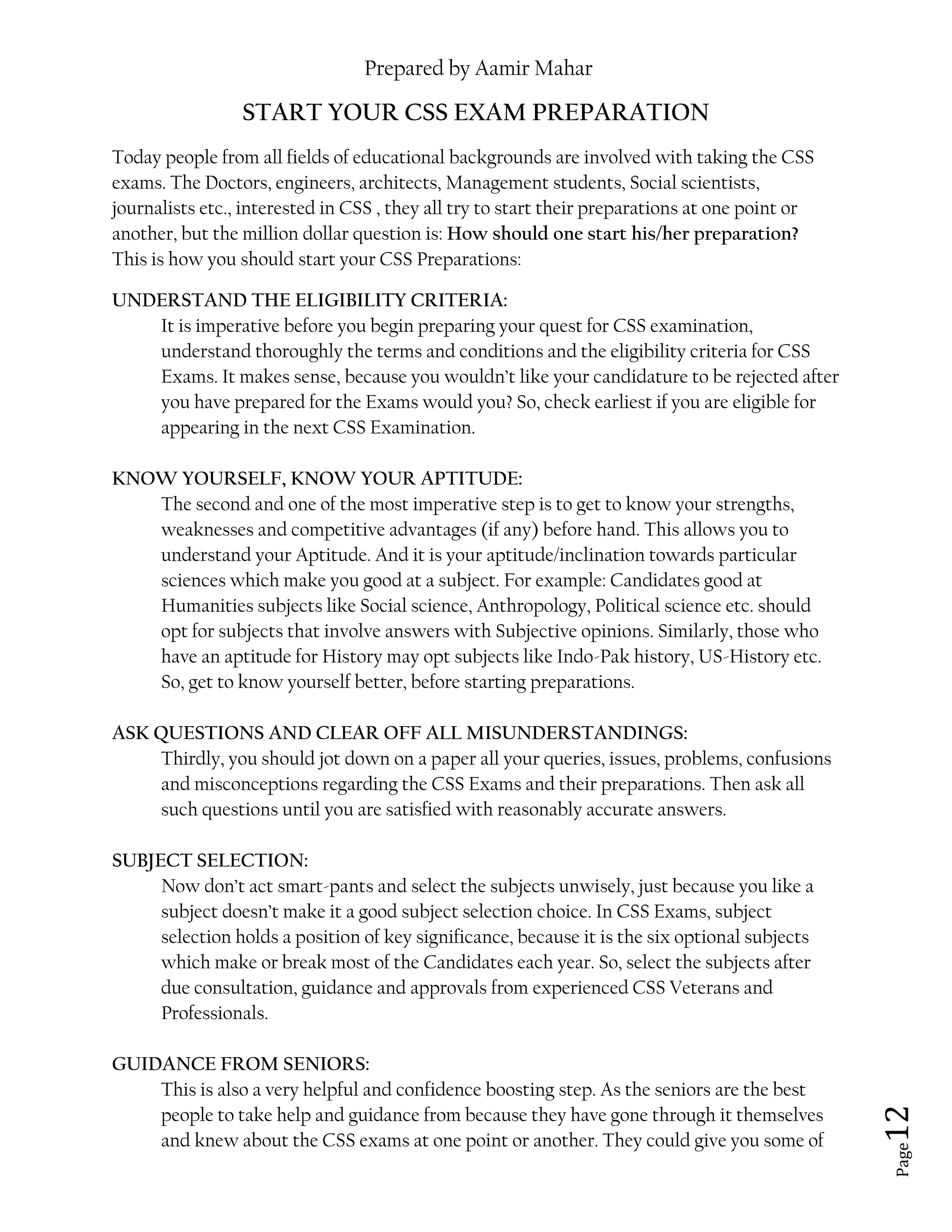 Prepared by Aamir Mahar
Page 12
START YOUR CSS EXAM PREPARATION
Today people from all fields of educational backgrounds are involved with taking the CSS
exams. The Doctors, engineers, architects, Management students, Social scientists,
journalists etc., interested in CSS , they all try to start their preparations at one point or
another, but the million dollar question is: How should one start his/her preparation?
This is how you should start your CSS Preparations:
UNDERSTAND THE ELIGIBILITY CRITERIA:
It is imperative before you begin preparing your quest for CSS examination,
understand thoroughly the terms and conditions and the eligibility criteria for CSS
Exams. It makes sense, because you wouldn’t like your candidature to be rejected after
you have prepared for the Exams would you? So, check earliest if you are eligible for
appearing in the next CSS Examination.
KNOW YOURSELF, KNOW YOUR APTITUDE:
The second and one of the most imperative step is to get to know your strengths,
weaknesses and competitive advantages (if any) before hand. This allows you to
understand your Aptitude. And it is your aptitude/inclination towards particular
sciences which make you good at a subject. For example: Candidates good at
Humanities subjects like Social science, Anthropology, Political science etc. should
opt for subjects that involve answers with Subjective opinions. Similarly, those who
have an aptitude for History may opt subjects like Indo-Pak history, US-History etc.
So, get to know yourself better, before starting preparations.
ASK QUESTIONS AND CLEAR OFF ALL MISUNDERSTANDINGS:
Thirdly, you should jot down on a paper all your queries, issues, problems, confusions
and misconceptions regarding the CSS Exams and their preparations. Then ask all
such questions until you are satisfied with reasonably accurate answers.
SUBJECT SELECTION:
Now don’t act smart-pants and select the subjects unwisely, just because you like a
subject doesn’t make it a good subject selection choice. In CSS Exams, subject
selection holds a position of key significance, because it is the six optional subjects
which make or break most of the Candidates each year. So, select the subjects after
due consultation, guidance and approvals from experienced CSS Veterans and
Professionals.
GUIDANCE FROM SENIORS:
This is also a very helpful and confidence boosting step. As the seniors are the best
people to take help and guidance from because they have gone through it themselves
and knew about the CSS exams at one point or another. They could give you some of
 