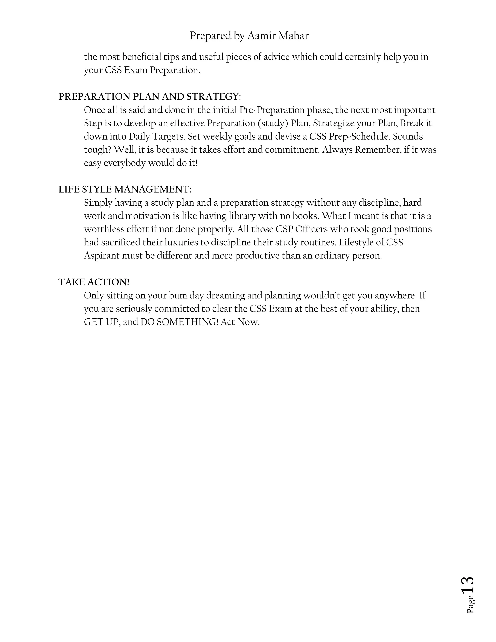 Prepared by Aamir Mahar
Page 13
the most beneficial tips and useful pieces of advice which could certainly help you in
your CSS Exam Preparation.
PREPARATION PLAN AND STRATEGY:
Once all is said and done in the initial Pre-Preparation phase, the next most important
Step is to develop an effective Preparation (study) Plan, Strategize your Plan, Break it
down into Daily Targets, Set weekly goals and devise a CSS Prep-Schedule. Sounds
tough? Well, it is because it takes effort and commitment. Always Remember, if it was
easy everybody would do it!
LIFE STYLE MANAGEMENT:
Simply having a study plan and a preparation strategy without any discipline, hard
work and motivation is like having library with no books. What I meant is that it is a
worthless effort if not done properly. All those CSP Officers who took good positions
had sacrificed their luxuries to discipline their study routines. Lifestyle of CSS
Aspirant must be different and more productive than an ordinary person.
TAKE ACTION!
Only sitting on your bum day dreaming and planning wouldn’t get you anywhere. If
you are seriously committed to clear the CSS Exam at the best of your ability, then
GET UP, and DO SOMETHING! Act Now.
 