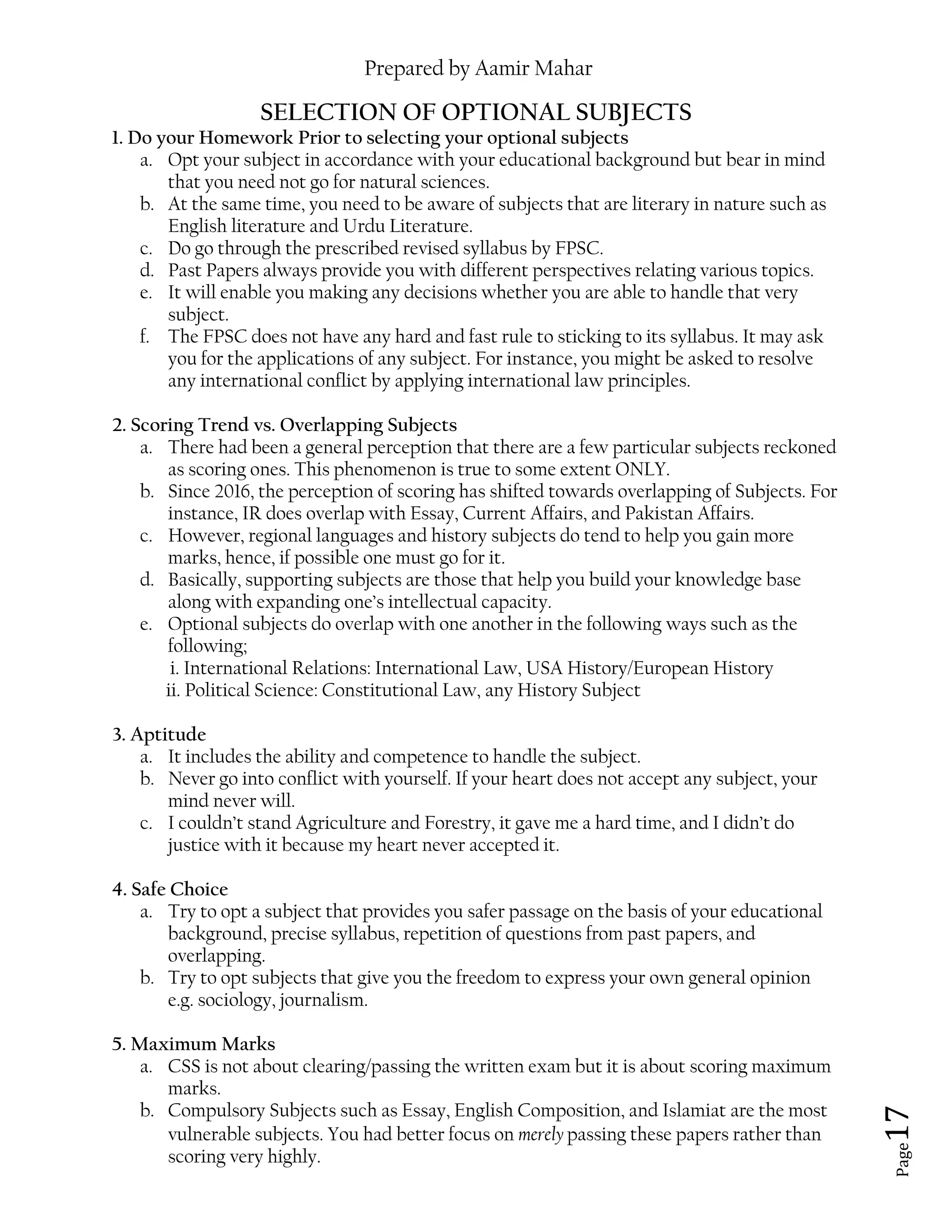 Prepared by Aamir Mahar
Page 17
SELECTION OF OPTIONAL SUBJECTS
1. Do your Homework Prior to selecting your optional subjects
a. Opt your subject in accordance with your educational background but bear in mind
that you need not go for natural sciences.
b. At the same time, you need to be aware of subjects that are literary in nature such as
English literature and Urdu Literature.
c. Do go through the prescribed revised syllabus by FPSC.
d. Past Papers always provide you with different perspectives relating various topics.
e. It will enable you making any decisions whether you are able to handle that very
subject.
f. The FPSC does not have any hard and fast rule to sticking to its syllabus. It may ask
you for the applications of any subject. For instance, you might be asked to resolve
any international conflict by applying international law principles.
2. Scoring Trend vs. Overlapping Subjects
a. There had been a general perception that there are a few particular subjects reckoned
as scoring ones. This phenomenon is true to some extent ONLY.
b. Since 2016, the perception of scoring has shifted towards overlapping of Subjects. For
instance, IR does overlap with Essay, Current Affairs, and Pakistan Affairs.
c. However, regional languages and history subjects do tend to help you gain more
marks, hence, if possible one must go for it.
d. Basically, supporting subjects are those that help you build your knowledge base
along with expanding one’s intellectual capacity.
e. Optional subjects do overlap with one another in the following ways such as the
following;
i. International Relations: International Law, USA History/European History
ii. Political Science: Constitutional Law, any History Subject
3. Aptitude
a. It includes the ability and competence to handle the subject.
b. Never go into conflict with yourself. If your heart does not accept any subject, your
mind never will.
c. I couldn’t stand Agriculture and Forestry, it gave me a hard time, and I didn’t do
justice with it because my heart never accepted it.
4. Safe Choice
a. Try to opt a subject that provides you safer passage on the basis of your educational
background, precise syllabus, repetition of questions from past papers, and
overlapping.
b. Try to opt subjects that give you the freedom to express your own general opinion
e.g. sociology, journalism.
5. Maximum Marks
a. CSS is not about clearing/passing the written exam but it is about scoring maximum
marks.
b. Compulsory Subjects such as Essay, English Composition, and Islamiat are the most
vulnerable subjects. You had better focus on merely passing these papers rather than
scoring very highly.
 