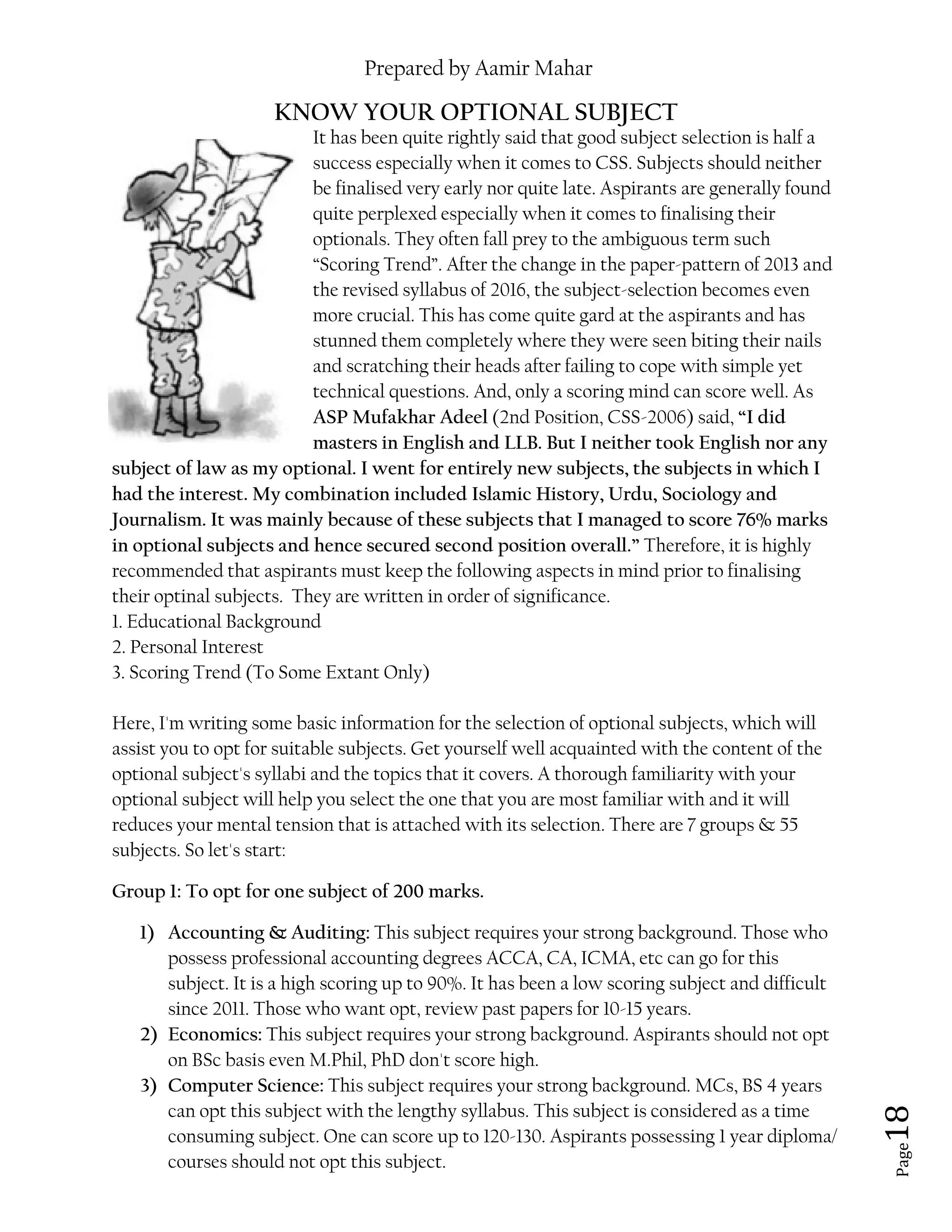 Prepared by Aamir Mahar
Page 18
KNOW YOUR OPTIONAL SUBJECT
It has been quite rightly said that good subject selection is half a
success especially when it comes to CSS. Subjects should neither
be finalised very early nor quite late. Aspirants are generally found
quite perplexed especially when it comes to finalising their
optionals. They often fall prey to the ambiguous term such
“Scoring Trend”. After the change in the paper-pattern of 2013 and
the revised syllabus of 2016, the subject-selection becomes even
more crucial. This has come quite gard at the aspirants and has
stunned them completely where they were seen biting their nails
and scratching their heads after failing to cope with simple yet
technical questions. And, only a scoring mind can score well. As
ASP Mufakhar Adeel (2nd Position, CSS-2006) said, “I did
masters in English and LLB. But I neither took English nor any
subject of law as my optional. I went for entirely new subjects, the subjects in which I
had the interest. My combination included Islamic History, Urdu, Sociology and
Journalism. It was mainly because of these subjects that I managed to score 76% marks
in optional subjects and hence secured second position overall.” Therefore, it is highly
recommended that aspirants must keep the following aspects in mind prior to finalising
their optinal subjects. They are written in order of significance.
1. Educational Background
2. Personal Interest
3. Scoring Trend (To Some Extant Only)
Here, I'm writing some basic information for the selection of optional subjects, which will
assist you to opt for suitable subjects. Get yourself well acquainted with the content of the
optional subject's syllabi and the topics that it covers. A thorough familiarity with your
optional subject will help you select the one that you are most familiar with and it will
reduces your mental tension that is attached with its selection. There are 7 groups & 55
subjects. So let's start:
Group 1: To opt for one subject of 200 marks.
1) Accounting & Auditing: This subject requires your strong background. Those who
possess professional accounting degrees ACCA, CA, ICMA, etc can go for this
subject. It is a high scoring up to 90%. It has been a low scoring subject and difficult
since 2011. Those who want opt, review past papers for 10-15 years.
2) Economics: This subject requires your strong background. Aspirants should not opt
on BSc basis even M.Phil, PhD don't score high.
3) Computer Science: This subject requires your strong background. MCs, BS 4 years
can opt this subject with the lengthy syllabus. This subject is considered as a time
consuming subject. One can score up to 120-130. Aspirants possessing 1 year diploma/
courses should not opt this subject.
 