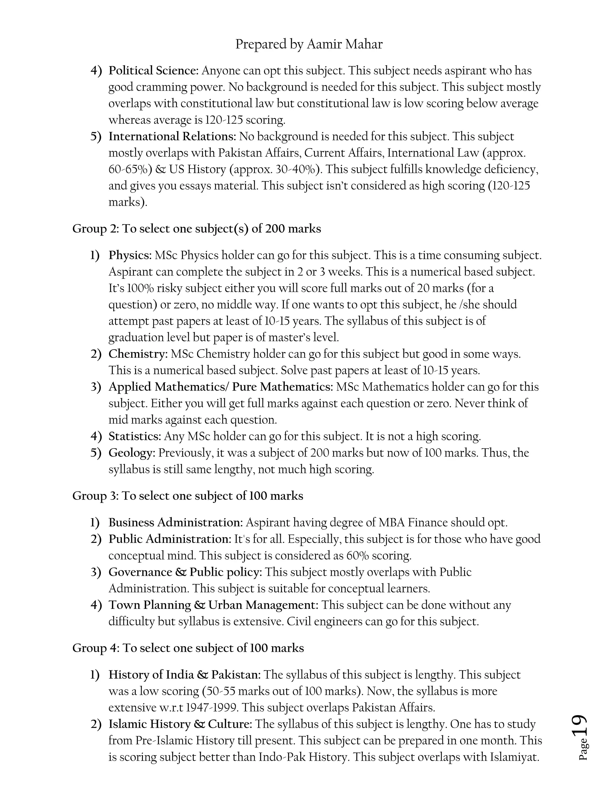 Prepared by Aamir Mahar
Page 19
4) Political Science: Anyone can opt this subject. This subject needs aspirant who has
good cramming power. No background is needed for this subject. This subject mostly
overlaps with constitutional law but constitutional law is low scoring below average
whereas average is 120-125 scoring.
5) International Relations: No background is needed for this subject. This subject
mostly overlaps with Pakistan Affairs, Current Affairs, International Law (approx.
60-65%) & US History (approx. 30-40%). This subject fulfills knowledge deficiency,
and gives you essays material. This subject isn’t considered as high scoring (120-125
marks).
Group 2: To select one subject(s) of 200 marks
1) Physics: MSc Physics holder can go for this subject. This is a time consuming subject.
Aspirant can complete the subject in 2 or 3 weeks. This is a numerical based subject.
It’s 100% risky subject either you will score full marks out of 20 marks (for a
question) or zero, no middle way. If one wants to opt this subject, he /she should
attempt past papers at least of 10-15 years. The syllabus of this subject is of
graduation level but paper is of master’s level.
2) Chemistry: MSc Chemistry holder can go for this subject but good in some ways.
This is a numerical based subject. Solve past papers at least of 10-15 years.
3) Applied Mathematics/ Pure Mathematics: MSc Mathematics holder can go for this
subject. Either you will get full marks against each question or zero. Never think of
mid marks against each question.
4) Statistics: Any MSc holder can go for this subject. It is not a high scoring.
5) Geology: Previously, it was a subject of 200 marks but now of 100 marks. Thus, the
syllabus is still same lengthy, not much high scoring.
Group 3: To select one subject of 100 marks
1) Business Administration: Aspirant having degree of MBA Finance should opt.
2) Public Administration: It's for all. Especially, this subject is for those who have good
conceptual mind. This subject is considered as 60% scoring.
3) Governance & Public policy: This subject mostly overlaps with Public
Administration. This subject is suitable for conceptual learners.
4) Town Planning & Urban Management: This subject can be done without any
difficulty but syllabus is extensive. Civil engineers can go for this subject.
Group 4: To select one subject of 100 marks
1) History of India & Pakistan: The syllabus of this subject is lengthy. This subject
was a low scoring (50-55 marks out of 100 marks). Now, the syllabus is more
extensive w.r.t 1947-1999. This subject overlaps Pakistan Affairs.
2) Islamic History & Culture: The syllabus of this subject is lengthy. One has to study
from Pre-Islamic History till present. This subject can be prepared in one month. This
is scoring subject better than Indo-Pak History. This subject overlaps with Islamiyat.
 