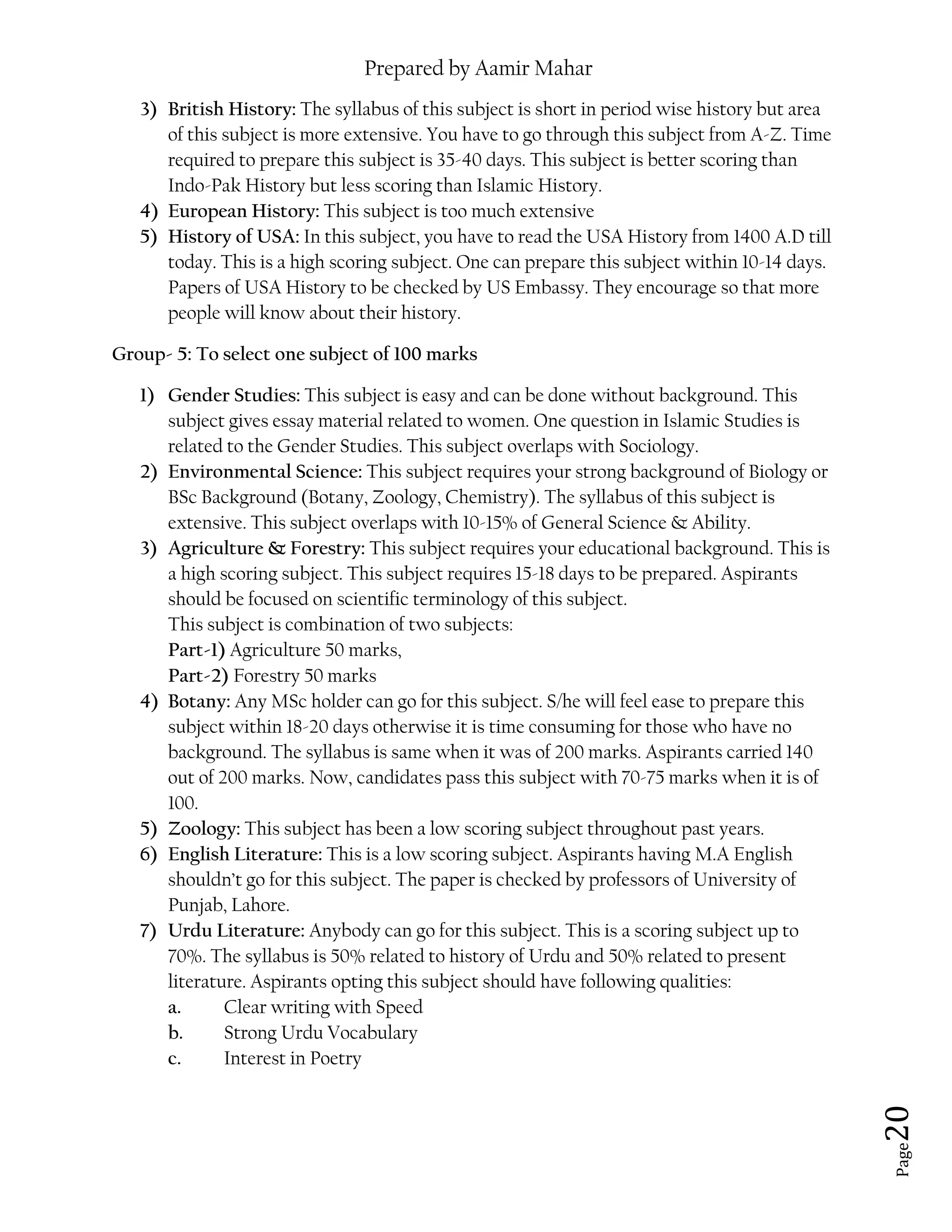 Prepared by Aamir Mahar
Page 20
3) British History: The syllabus of this subject is short in period wise history but area
of this subject is more extensive. You have to go through this subject from A-Z. Time
required to prepare this subject is 35-40 days. This subject is better scoring than
Indo-Pak History but less scoring than Islamic History.
4) European History: This subject is too much extensive
5) History of USA: In this subject, you have to read the USA History from 1400 A.D till
today. This is a high scoring subject. One can prepare this subject within 10-14 days.
Papers of USA History to be checked by US Embassy. They encourage so that more
people will know about their history.
Group- 5: To select one subject of 100 marks
1) Gender Studies: This subject is easy and can be done without background. This
subject gives essay material related to women. One question in Islamic Studies is
related to the Gender Studies. This subject overlaps with Sociology.
2) Environmental Science: This subject requires your strong background of Biology or
BSc Background (Botany, Zoology, Chemistry). The syllabus of this subject is
extensive. This subject overlaps with 10-15% of General Science & Ability.
3) Agriculture & Forestry: This subject requires your educational background. This is
a high scoring subject. This subject requires 15-18 days to be prepared. Aspirants
should be focused on scientific terminology of this subject.
This subject is combination of two subjects:
Part-1) Agriculture 50 marks,
Part-2) Forestry 50 marks
4) Botany: Any MSc holder can go for this subject. S/he will feel ease to prepare this
subject within 18-20 days otherwise it is time consuming for those who have no
background. The syllabus is same when it was of 200 marks. Aspirants carried 140
out of 200 marks. Now, candidates pass this subject with 70-75 marks when it is of
100.
5) Zoology: This subject has been a low scoring subject throughout past years.
6) English Literature: This is a low scoring subject. Aspirants having M.A English
shouldn’t go for this subject. The paper is checked by professors of University of
Punjab, Lahore.
7) Urdu Literature: Anybody can go for this subject. This is a scoring subject up to
70%. The syllabus is 50% related to history of Urdu and 50% related to present
literature. Aspirants opting this subject should have following qualities:
a. Clear writing with Speed
b. Strong Urdu Vocabulary
c. Interest in Poetry
 