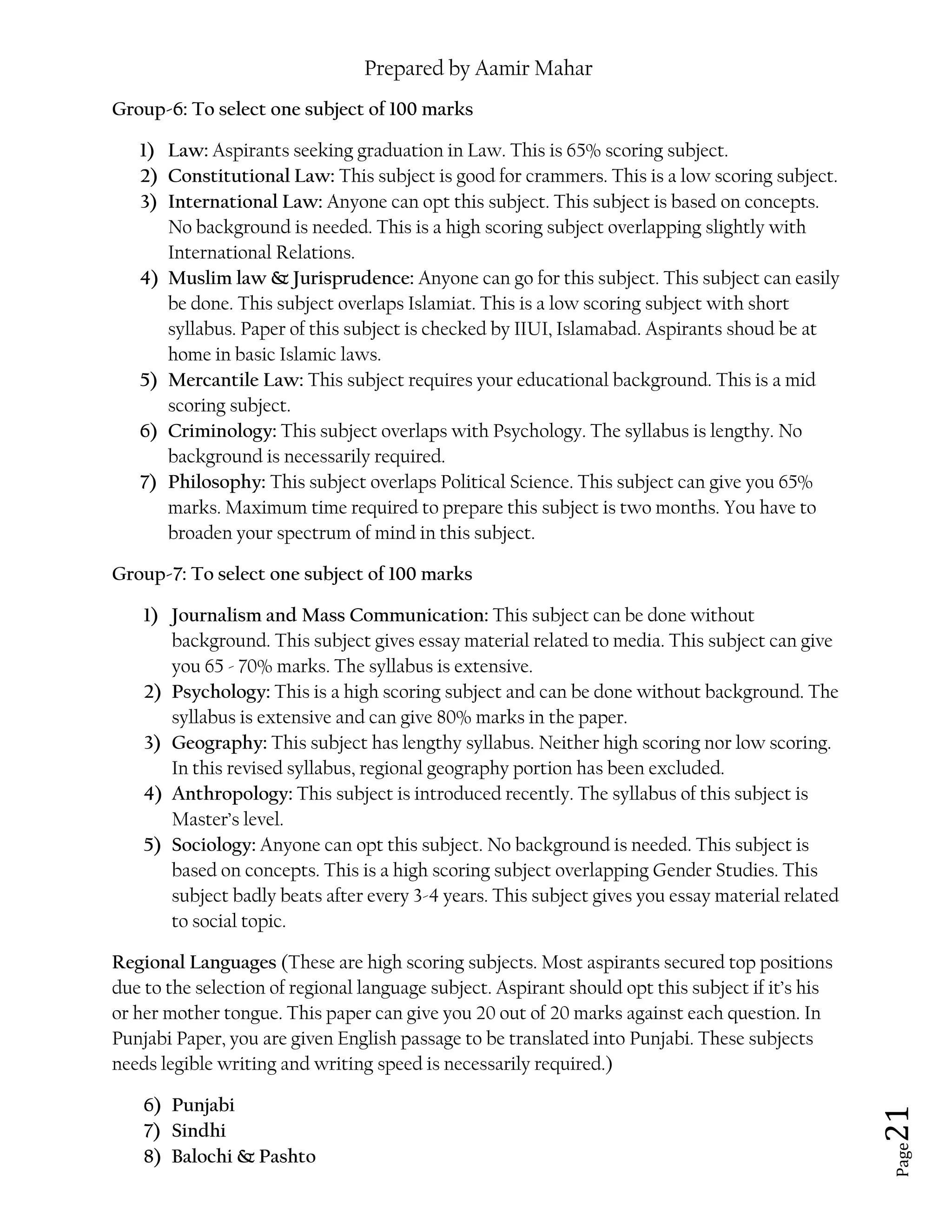 Prepared by Aamir Mahar
Page 21
Group-6: To select one subject of 100 marks
1) Law: Aspirants seeking graduation in Law. This is 65% scoring subject.
2) Constitutional Law: This subject is good for crammers. This is a low scoring subject.
3) International Law: Anyone can opt this subject. This subject is based on concepts.
No background is needed. This is a high scoring subject overlapping slightly with
International Relations.
4) Muslim law & Jurisprudence: Anyone can go for this subject. This subject can easily
be done. This subject overlaps Islamiat. This is a low scoring subject with short
syllabus. Paper of this subject is checked by IIUI, Islamabad. Aspirants shoud be at
home in basic Islamic laws.
5) Mercantile Law: This subject requires your educational background. This is a mid
scoring subject.
6) Criminology: This subject overlaps with Psychology. The syllabus is lengthy. No
background is necessarily required.
7) Philosophy: This subject overlaps Political Science. This subject can give you 65%
marks. Maximum time required to prepare this subject is two months. You have to
broaden your spectrum of mind in this subject.
Group-7: To select one subject of 100 marks
1) Journalism and Mass Communication: This subject can be done without
background. This subject gives essay material related to media. This subject can give
you 65 - 70% marks. The syllabus is extensive.
2) Psychology: This is a high scoring subject and can be done without background. The
syllabus is extensive and can give 80% marks in the paper.
3) Geography: This subject has lengthy syllabus. Neither high scoring nor low scoring.
In this revised syllabus, regional geography portion has been excluded.
4) Anthropology: This subject is introduced recently. The syllabus of this subject is
Master’s level.
5) Sociology: Anyone can opt this subject. No background is needed. This subject is
based on concepts. This is a high scoring subject overlapping Gender Studies. This
subject badly beats after every 3-4 years. This subject gives you essay material related
to social topic.
Regional Languages (These are high scoring subjects. Most aspirants secured top positions
due to the selection of regional language subject. Aspirant should opt this subject if it’s his
or her mother tongue. This paper can give you 20 out of 20 marks against each question. In
Punjabi Paper, you are given English passage to be translated into Punjabi. These subjects
needs legible writing and writing speed is necessarily required.)
6) Punjabi
7) Sindhi
8) Balochi & Pashto
 