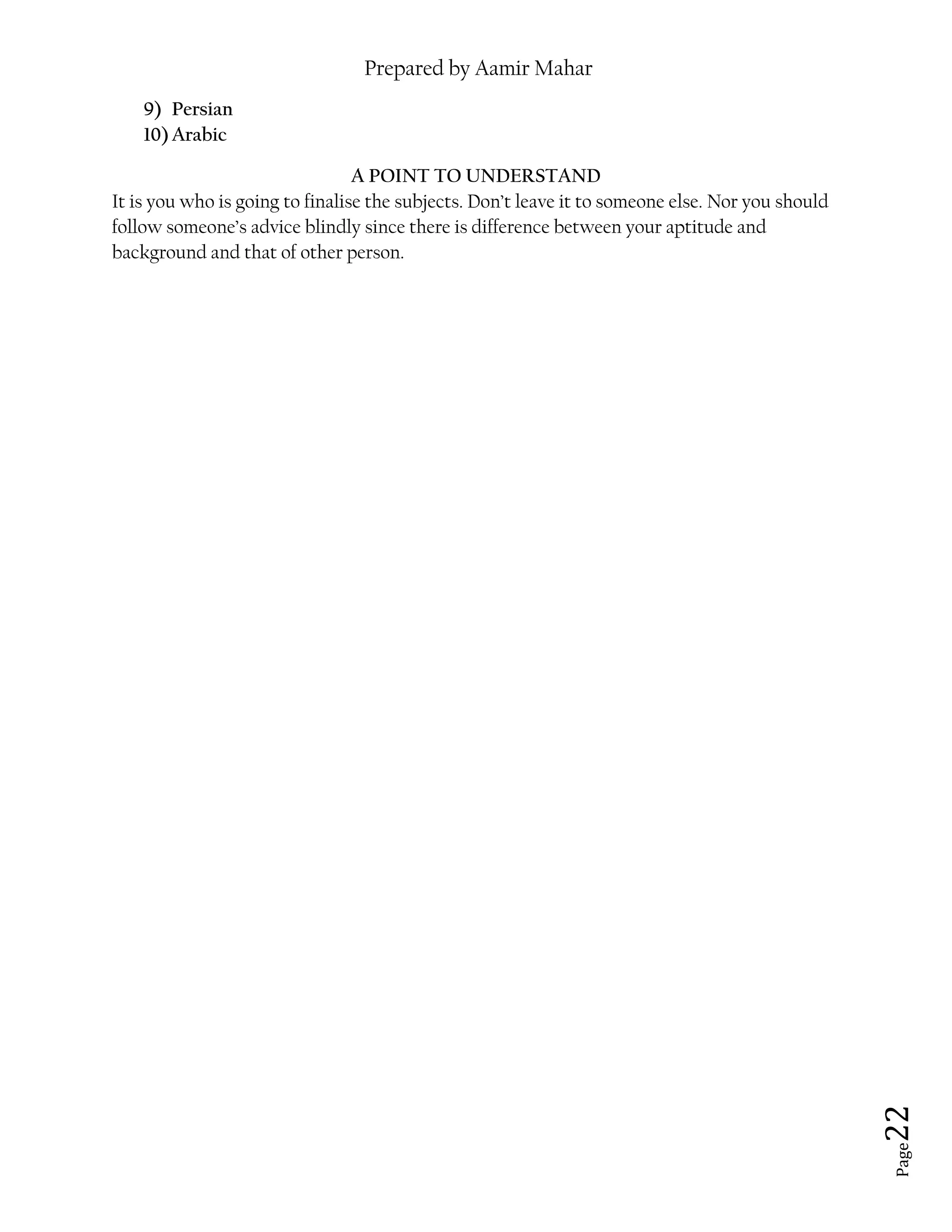 Prepared by Aamir Mahar
Page 22
9) Persian
10)Arabic
A POINT TO UNDERSTAND
It is you who is going to finalise the subjects. Don’t leave it to someone else. Nor you should
follow someone’s advice blindly since there is difference between your aptitude and
background and that of other person.
 