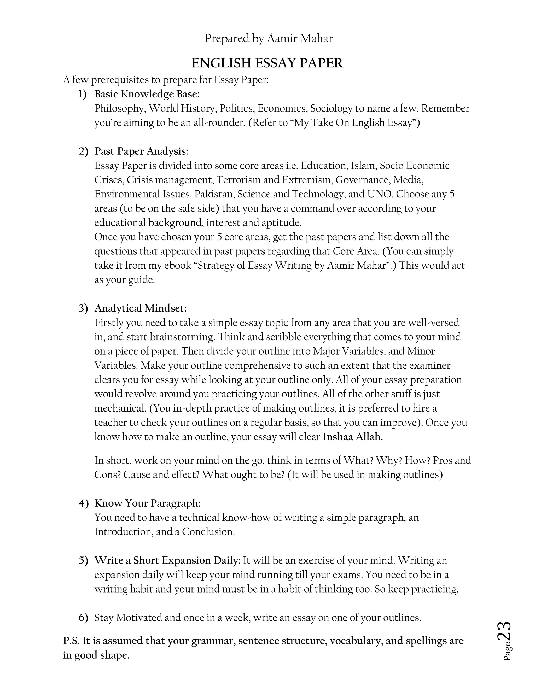 Prepared by Aamir Mahar
Page 23
ENGLISH ESSAY PAPER
A few prerequisites to prepare for Essay Paper:
1) Basic Knowledge Base:
Philosophy, World History, Politics, Economics, Sociology to name a few. Remember
you’re aiming to be an all-rounder. (Refer to “My Take On English Essay”)
2) Past Paper Analysis:
Essay Paper is divided into some core areas i.e. Education, Islam, Socio Economic
Crises, Crisis management, Terrorism and Extremism, Governance, Media,
Environmental Issues, Pakistan, Science and Technology, and UNO. Choose any 5
areas (to be on the safe side) that you have a command over according to your
educational background, interest and aptitude.
Once you have chosen your 5 core areas, get the past papers and list down all the
questions that appeared in past papers regarding that Core Area. (You can simply
take it from my ebook “Strategy of Essay Writing by Aamir Mahar”.) This would act
as your guide.
3) Analytical Mindset:
Firstly you need to take a simple essay topic from any area that you are well-versed
in, and start brainstorming. Think and scribble everything that comes to your mind
on a piece of paper. Then divide your outline into Major Variables, and Minor
Variables. Make your outline comprehensive to such an extent that the examiner
clears you for essay while looking at your outline only. All of your essay preparation
would revolve around you practicing your outlines. All of the other stuff is just
mechanical. (You in-depth practice of making outlines, it is preferred to hire a
teacher to check your outlines on a regular basis, so that you can improve). Once you
know how to make an outline, your essay will clear Inshaa Allah.
In short, work on your mind on the go, think in terms of What? Why? How? Pros and
Cons? Cause and effect? What ought to be? (It will be used in making outlines)
4) Know Your Paragraph:
You need to have a technical know-how of writing a simple paragraph, an
Introduction, and a Conclusion.
5) Write a Short Expansion Daily: It will be an exercise of your mind. Writing an
expansion daily will keep your mind running till your exams. You need to be in a
writing habit and your mind must be in a habit of thinking too. So keep practicing.
6) Stay Motivated and once in a week, write an essay on one of your outlines.
P.S. It is assumed that your grammar, sentence structure, vocabulary, and spellings are
in good shape.
 