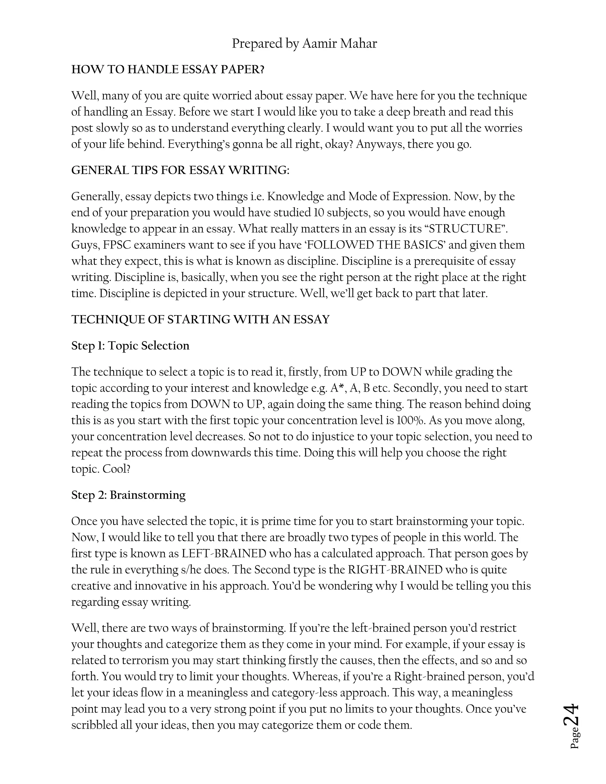 Prepared by Aamir Mahar
Page 24
HOW TO HANDLE ESSAY PAPER?
Well, many of you are quite worried about essay paper. We have here for you the technique
of handling an Essay. Before we start I would like you to take a deep breath and read this
post slowly so as to understand everything clearly. I would want you to put all the worries
of your life behind. Everything’s gonna be all right, okay? Anyways, there you go.
GENERAL TIPS FOR ESSAY WRITING:
Generally, essay depicts two things i.e. Knowledge and Mode of Expression. Now, by the
end of your preparation you would have studied 10 subjects, so you would have enough
knowledge to appear in an essay. What really matters in an essay is its “STRUCTURE”.
Guys, FPSC examiners want to see if you have ‘FOLLOWED THE BASICS’ and given them
what they expect, this is what is known as discipline. Discipline is a prerequisite of essay
writing. Discipline is, basically, when you see the right person at the right place at the right
time. Discipline is depicted in your structure. Well, we’ll get back to part that later.
TECHNIQUE OF STARTING WITH AN ESSAY
Step 1: Topic Selection
The technique to select a topic is to read it, firstly, from UP to DOWN while grading the
topic according to your interest and knowledge e.g. A*, A, B etc. Secondly, you need to start
reading the topics from DOWN to UP, again doing the same thing. The reason behind doing
this is as you start with the first topic your concentration level is 100%. As you move along,
your concentration level decreases. So not to do injustice to your topic selection, you need to
repeat the process from downwards this time. Doing this will help you choose the right
topic. Cool?
Step 2: Brainstorming
Once you have selected the topic, it is prime time for you to start brainstorming your topic.
Now, I would like to tell you that there are broadly two types of people in this world. The
first type is known as LEFT-BRAINED who has a calculated approach. That person goes by
the rule in everything s/he does. The Second type is the RIGHT-BRAINED who is quite
creative and innovative in his approach. You’d be wondering why I would be telling you this
regarding essay writing.
Well, there are two ways of brainstorming. If you’re the left-brained person you’d restrict
your thoughts and categorize them as they come in your mind. For example, if your essay is
related to terrorism you may start thinking firstly the causes, then the effects, and so and so
forth. You would try to limit your thoughts. Whereas, if you’re a Right-brained person, you’d
let your ideas flow in a meaningless and category-less approach. This way, a meaningless
point may lead you to a very strong point if you put no limits to your thoughts. Once you’ve
scribbled all your ideas, then you may categorize them or code them.
 
