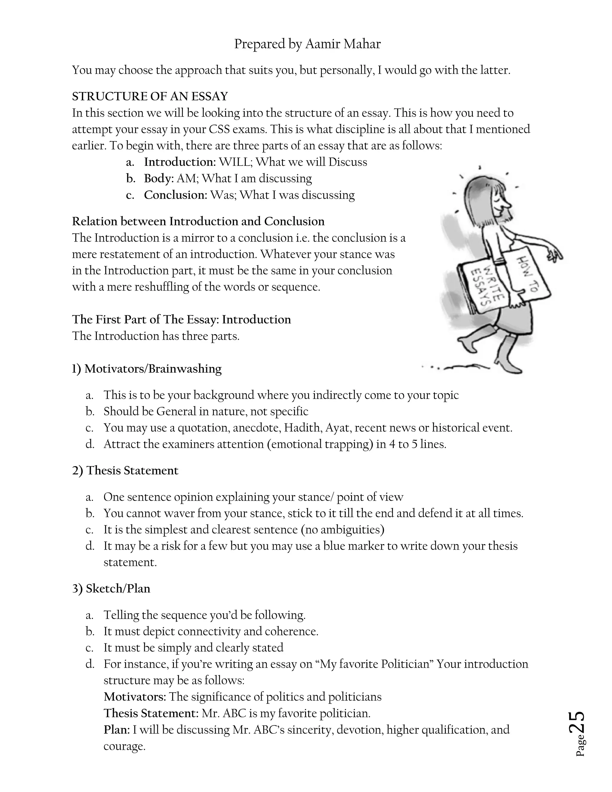 Prepared by Aamir Mahar
Page 25
You may choose the approach that suits you, but personally, I would go with the latter.
STRUCTURE OF AN ESSAY
In this section we will be looking into the structure of an essay. This is how you need to
attempt your essay in your CSS exams. This is what discipline is all about that I mentioned
earlier. To begin with, there are three parts of an essay that are as follows:
a. Introduction: WILL; What we will Discuss
b. Body: AM; What I am discussing
c. Conclusion: Was; What I was discussing
Relation between Introduction and Conclusion
The Introduction is a mirror to a conclusion i.e. the conclusion is a
mere restatement of an introduction. Whatever your stance was
in the Introduction part, it must be the same in your conclusion
with a mere reshuffling of the words or sequence.
The First Part of The Essay: Introduction
The Introduction has three parts.
1) Motivators/Brainwashing
a. This is to be your background where you indirectly come to your topic
b. Should be General in nature, not specific
c. You may use a quotation, anecdote, Hadith, Ayat, recent news or historical event.
d. Attract the examiners attention (emotional trapping) in 4 to 5 lines.
2) Thesis Statement
a. One sentence opinion explaining your stance/ point of view
b. You cannot waver from your stance, stick to it till the end and defend it at all times.
c. It is the simplest and clearest sentence (no ambiguities)
d. It may be a risk for a few but you may use a blue marker to write down your thesis
statement.
3) Sketch/Plan
a. Telling the sequence you’d be following.
b. It must depict connectivity and coherence.
c. It must be simply and clearly stated
d. For instance, if you’re writing an essay on “My favorite Politician” Your introduction
structure may be as follows:
Motivators: The significance of politics and politicians
Thesis Statement: Mr. ABC is my favorite politician.
Plan: I will be discussing Mr. ABC’s sincerity, devotion, higher qualification, and
courage.
 