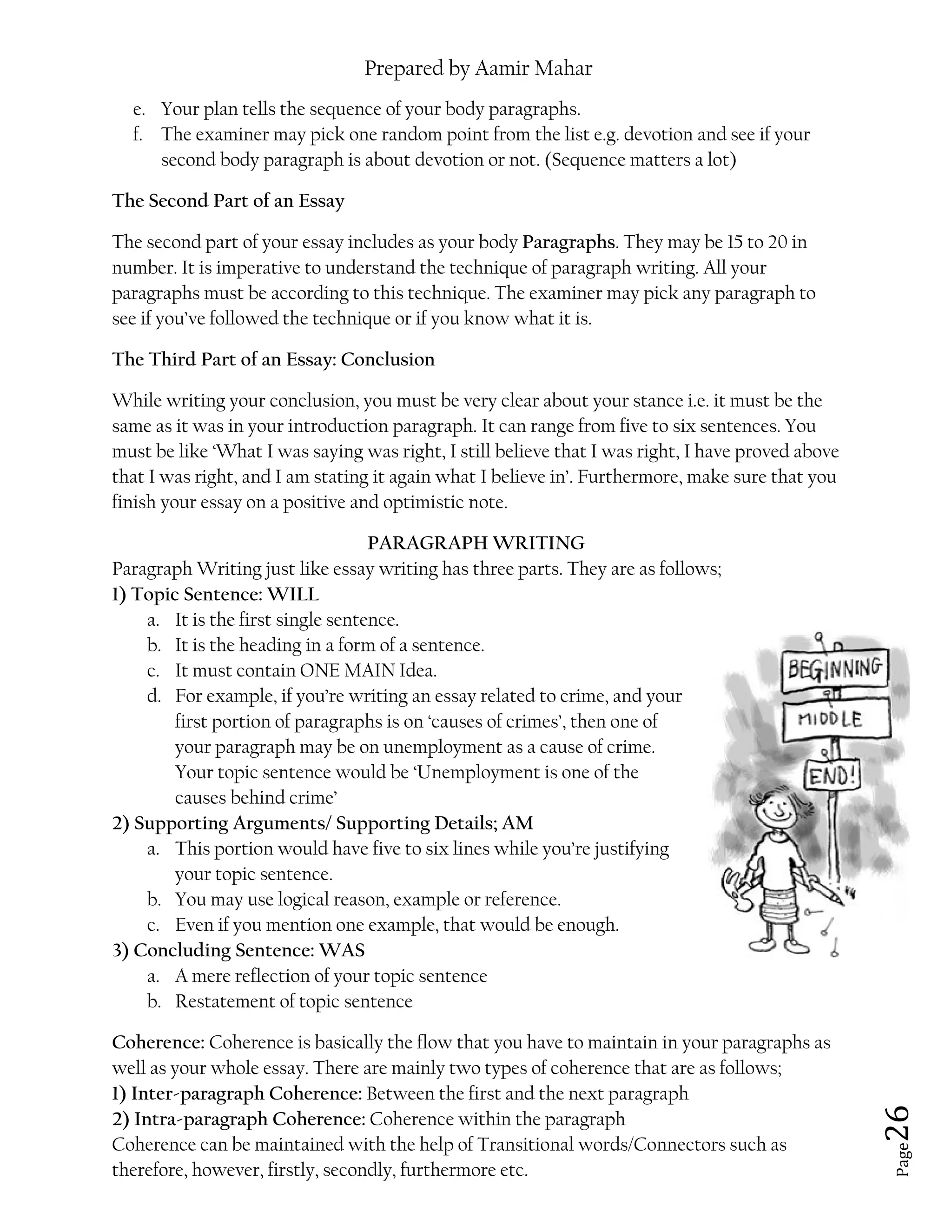 Prepared by Aamir Mahar
Page 26
e. Your plan tells the sequence of your body paragraphs.
f. The examiner may pick one random point from the list e.g. devotion and see if your
second body paragraph is about devotion or not. (Sequence matters a lot)
The Second Part of an Essay
The second part of your essay includes as your body Paragraphs. They may be 15 to 20 in
number. It is imperative to understand the technique of paragraph writing. All your
paragraphs must be according to this technique. The examiner may pick any paragraph to
see if you’ve followed the technique or if you know what it is.
The Third Part of an Essay: Conclusion
While writing your conclusion, you must be very clear about your stance i.e. it must be the
same as it was in your introduction paragraph. It can range from five to six sentences. You
must be like ‘What I was saying was right, I still believe that I was right, I have proved above
that I was right, and I am stating it again what I believe in’. Furthermore, make sure that you
finish your essay on a positive and optimistic note.
PARAGRAPH WRITING
Paragraph Writing just like essay writing has three parts. They are as follows;
1) Topic Sentence: WILL
a. It is the first single sentence.
b. It is the heading in a form of a sentence.
c. It must contain ONE MAIN Idea.
d. For example, if you’re writing an essay related to crime, and your
first portion of paragraphs is on ‘causes of crimes’, then one of
your paragraph may be on unemployment as a cause of crime.
Your topic sentence would be ‘Unemployment is one of the
causes behind crime’
2) Supporting Arguments/ Supporting Details; AM
a. This portion would have five to six lines while you’re justifying
your topic sentence.
b. You may use logical reason, example or reference.
c. Even if you mention one example, that would be enough.
3) Concluding Sentence: WAS
a. A mere reflection of your topic sentence
b. Restatement of topic sentence
Coherence: Coherence is basically the flow that you have to maintain in your paragraphs as
well as your whole essay. There are mainly two types of coherence that are as follows;
1) Inter-paragraph Coherence: Between the first and the next paragraph
2) Intra-paragraph Coherence: Coherence within the paragraph
Coherence can be maintained with the help of Transitional words/Connectors such as
therefore, however, firstly, secondly, furthermore etc.
 