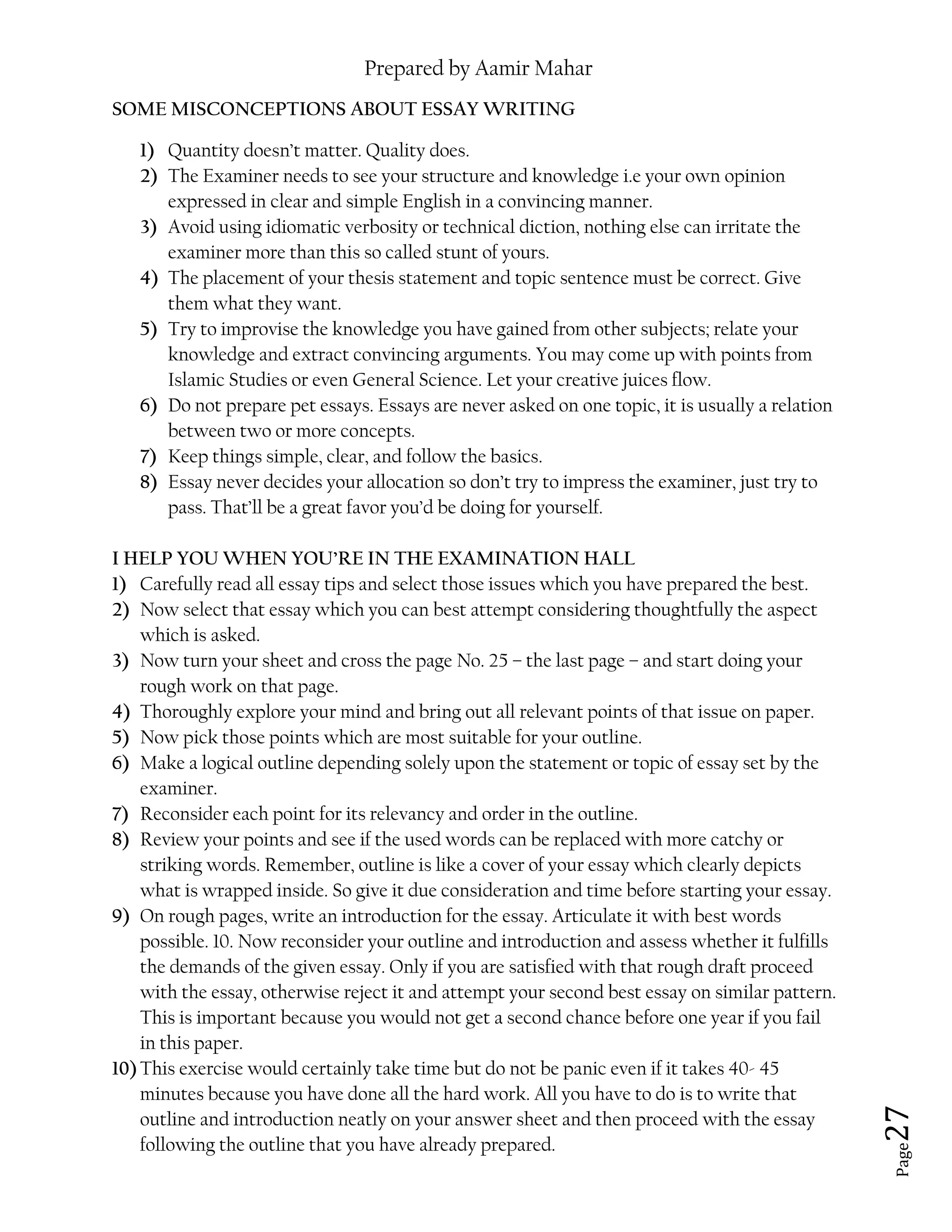 Prepared by Aamir Mahar
Page 27
SOME MISCONCEPTIONS ABOUT ESSAY WRITING
1) Quantity doesn’t matter. Quality does.
2) The Examiner needs to see your structure and knowledge i.e your own opinion
expressed in clear and simple English in a convincing manner.
3) Avoid using idiomatic verbosity or technical diction, nothing else can irritate the
examiner more than this so called stunt of yours.
4) The placement of your thesis statement and topic sentence must be correct. Give
them what they want.
5) Try to improvise the knowledge you have gained from other subjects; relate your
knowledge and extract convincing arguments. You may come up with points from
Islamic Studies or even General Science. Let your creative juices flow.
6) Do not prepare pet essays. Essays are never asked on one topic, it is usually a relation
between two or more concepts.
7) Keep things simple, clear, and follow the basics.
8) Essay never decides your allocation so don’t try to impress the examiner, just try to
pass. That’ll be a great favor you’d be doing for yourself.
I HELP YOU WHEN YOU’RE IN THE EXAMINATION HALL
1) Carefully read all essay tips and select those issues which you have prepared the best.
2) Now select that essay which you can best attempt considering thoughtfully the aspect
which is asked.
3) Now turn your sheet and cross the page No. 25 – the last page – and start doing your
rough work on that page.
4) Thoroughly explore your mind and bring out all relevant points of that issue on paper.
5) Now pick those points which are most suitable for your outline.
6) Make a logical outline depending solely upon the statement or topic of essay set by the
examiner.
7) Reconsider each point for its relevancy and order in the outline.
8) Review your points and see if the used words can be replaced with more catchy or
striking words. Remember, outline is like a cover of your essay which clearly depicts
what is wrapped inside. So give it due consideration and time before starting your essay.
9) On rough pages, write an introduction for the essay. Articulate it with best words
possible. 10. Now reconsider your outline and introduction and assess whether it fulfills
the demands of the given essay. Only if you are satisfied with that rough draft proceed
with the essay, otherwise reject it and attempt your second best essay on similar pattern.
This is important because you would not get a second chance before one year if you fail
in this paper.
10)This exercise would certainly take time but do not be panic even if it takes 40- 45
minutes because you have done all the hard work. All you have to do is to write that
outline and introduction neatly on your answer sheet and then proceed with the essay
following the outline that you have already prepared.
 