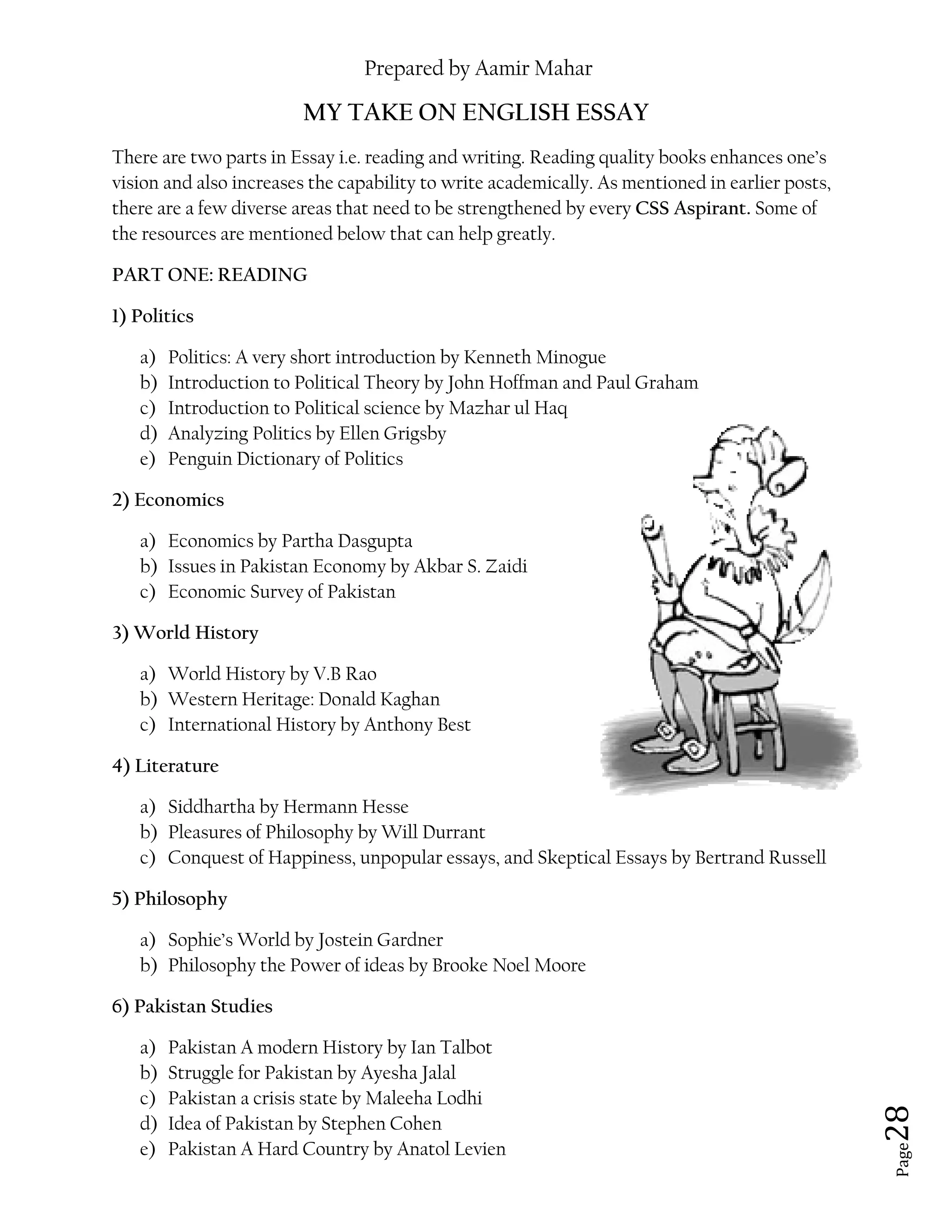 Prepared by Aamir Mahar
Page 28
MY TAKE ON ENGLISH ESSAY
There are two parts in Essay i.e. reading and writing. Reading quality books enhances one’s
vision and also increases the capability to write academically. As mentioned in earlier posts,
there are a few diverse areas that need to be strengthened by every CSS Aspirant. Some of
the resources are mentioned below that can help greatly.
PART ONE: READING
1) Politics
a) Politics: A very short introduction by Kenneth Minogue
b) Introduction to Political Theory by John Hoffman and Paul Graham
c) Introduction to Political science by Mazhar ul Haq
d) Analyzing Politics by Ellen Grigsby
e) Penguin Dictionary of Politics
2) Economics
a) Economics by Partha Dasgupta
b) Issues in Pakistan Economy by Akbar S. Zaidi
c) Economic Survey of Pakistan
3) World History
a) World History by V.B Rao
b) Western Heritage: Donald Kaghan
c) International History by Anthony Best
4) Literature
a) Siddhartha by Hermann Hesse
b) Pleasures of Philosophy by Will Durrant
c) Conquest of Happiness, unpopular essays, and Skeptical Essays by Bertrand Russell
5) Philosophy
a) Sophie’s World by Jostein Gardner
b) Philosophy the Power of ideas by Brooke Noel Moore
6) Pakistan Studies
a) Pakistan A modern History by Ian Talbot
b) Struggle for Pakistan by Ayesha Jalal
c) Pakistan a crisis state by Maleeha Lodhi
d) Idea of Pakistan by Stephen Cohen
e) Pakistan A Hard Country by Anatol Levien
 