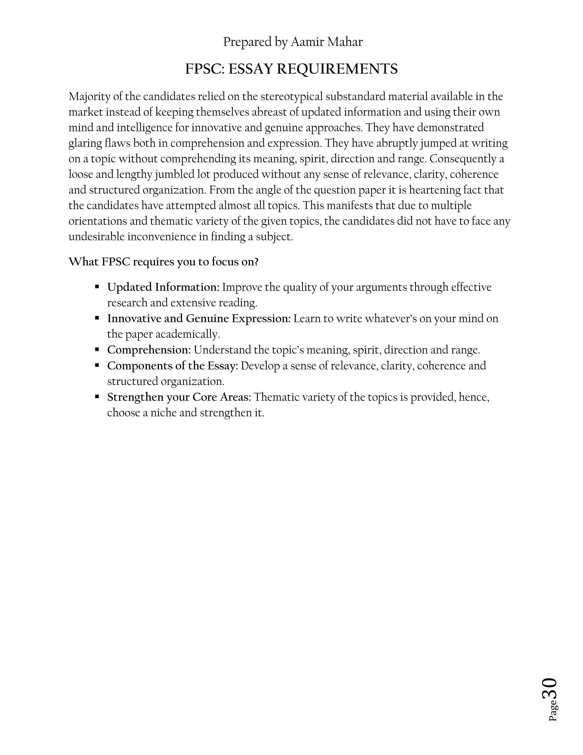 Prepared by Aamir Mahar
Page 30
FPSC: ESSAY REQUIREMENTS
Majority of the candidates relied on the stereotypical substandard material available in the
market instead of keeping themselves abreast of updated information and using their own
mind and intelligence for innovative and genuine approaches. They have demonstrated
glaring flaws both in comprehension and expression. They have abruptly jumped at writing
on a topic without comprehending its meaning, spirit, direction and range. Consequently a
loose and lengthy jumbled lot produced without any sense of relevance, clarity, coherence
and structured organization. From the angle of the question paper it is heartening fact that
the candidates have attempted almost all topics. This manifests that due to multiple
orientations and thematic variety of the given topics, the candidates did not have to face any
undesirable inconvenience in finding a subject.
What FPSC requires you to focus on?
 Updated Information: Improve the quality of your arguments through effective
research and extensive reading.
 Innovative and Genuine Expression: Learn to write whatever’s on your mind on
the paper academically.
 Comprehension: Understand the topic’s meaning, spirit, direction and range.
 Components of the Essay: Develop a sense of relevance, clarity, coherence and
structured organization.
 Strengthen your Core Areas: Thematic variety of the topics is provided, hence,
choose a niche and strengthen it.
 