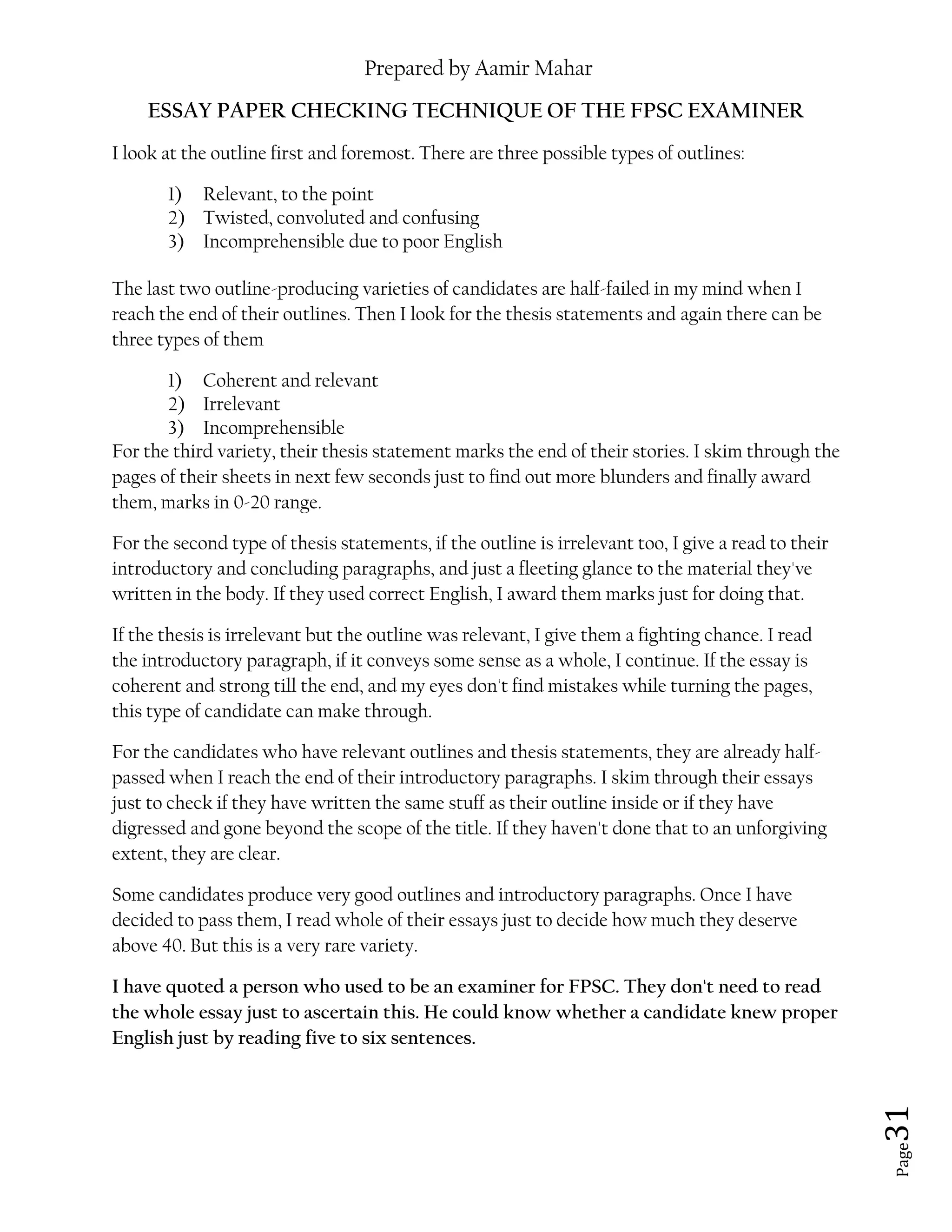 Prepared by Aamir Mahar
Page 31
ESSAY PAPER CHECKING TECHNIQUE OF THE FPSC EXAMINER
I look at the outline first and foremost. There are three possible types of outlines:
1) Relevant, to the point
2) Twisted, convoluted and confusing
3) Incomprehensible due to poor English
The last two outline-producing varieties of candidates are half-failed in my mind when I
reach the end of their outlines. Then I look for the thesis statements and again there can be
three types of them
1) Coherent and relevant
2) Irrelevant
3) Incomprehensible
For the third variety, their thesis statement marks the end of their stories. I skim through the
pages of their sheets in next few seconds just to find out more blunders and finally award
them, marks in 0-20 range.
For the second type of thesis statements, if the outline is irrelevant too, I give a read to their
introductory and concluding paragraphs, and just a fleeting glance to the material they've
written in the body. If they used correct English, I award them marks just for doing that.
If the thesis is irrelevant but the outline was relevant, I give them a fighting chance. I read
the introductory paragraph, if it conveys some sense as a whole, I continue. If the essay is
coherent and strong till the end, and my eyes don't find mistakes while turning the pages,
this type of candidate can make through.
For the candidates who have relevant outlines and thesis statements, they are already half-
passed when I reach the end of their introductory paragraphs. I skim through their essays
just to check if they have written the same stuff as their outline inside or if they have
digressed and gone beyond the scope of the title. If they haven't done that to an unforgiving
extent, they are clear.
Some candidates produce very good outlines and introductory paragraphs. Once I have
decided to pass them, I read whole of their essays just to decide how much they deserve
above 40. But this is a very rare variety.
I have quoted a person who used to be an examiner for FPSC. They don't need to read
the whole essay just to ascertain this. He could know whether a candidate knew proper
English just by reading five to six sentences.
 