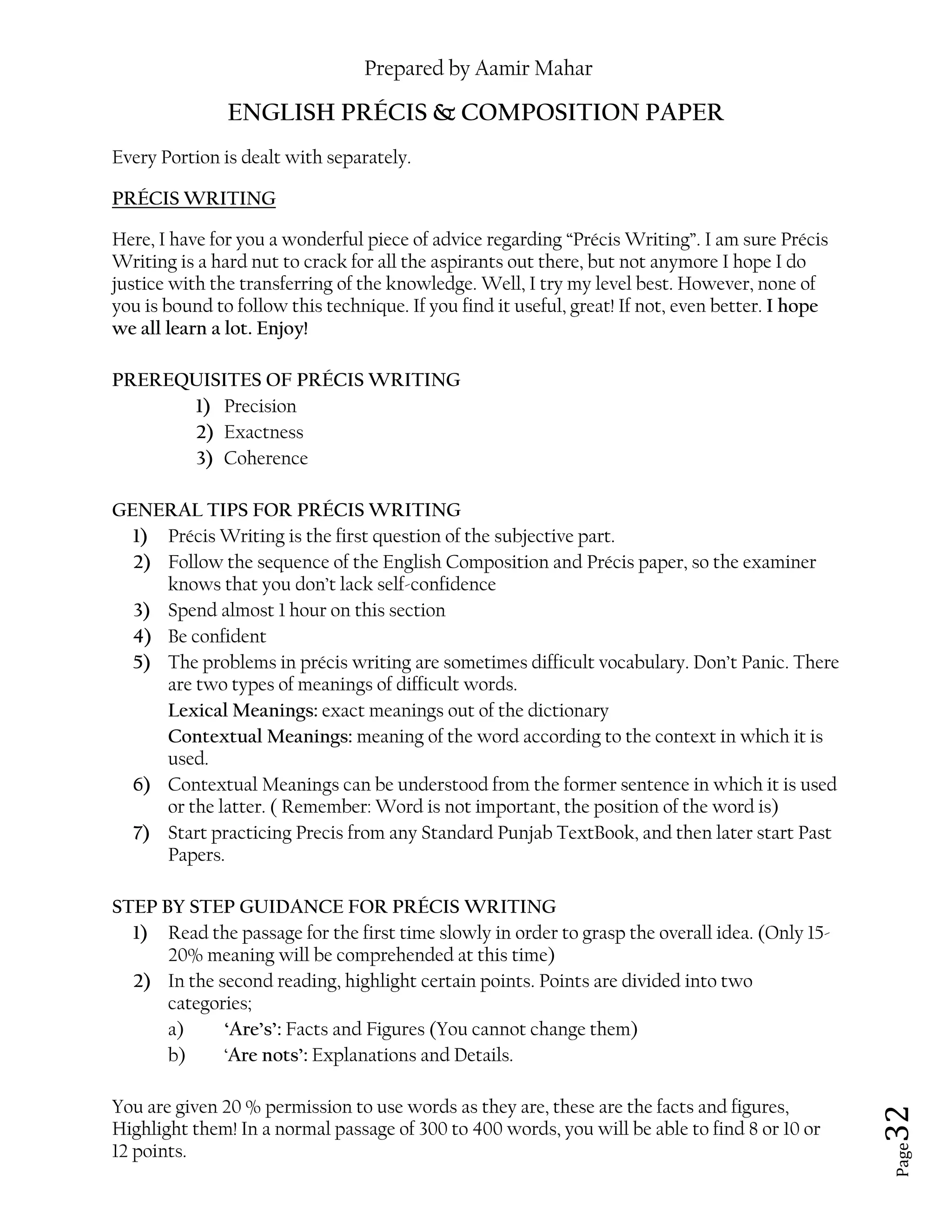 Prepared by Aamir Mahar
Page 32
ENGLISH PRÉCIS & COMPOSITION PAPER
Every Portion is dealt with separately.
PRÉCIS WRITING
Here, I have for you a wonderful piece of advice regarding “Précis Writing”. I am sure Précis
Writing is a hard nut to crack for all the aspirants out there, but not anymore I hope I do
justice with the transferring of the knowledge. Well, I try my level best. However, none of
you is bound to follow this technique. If you find it useful, great! If not, even better. I hope
we all learn a lot. Enjoy!
PREREQUISITES OF PRÉCIS WRITING
1) Precision
2) Exactness
3) Coherence
GENERAL TIPS FOR PRÉCIS WRITING
1) Précis Writing is the first question of the subjective part.
2) Follow the sequence of the English Composition and Précis paper, so the examiner
knows that you don’t lack self-confidence
3) Spend almost 1 hour on this section
4) Be confident
5) The problems in précis writing are sometimes difficult vocabulary. Don’t Panic. There
are two types of meanings of difficult words.
Lexical Meanings: exact meanings out of the dictionary
Contextual Meanings: meaning of the word according to the context in which it is
used.
6) Contextual Meanings can be understood from the former sentence in which it is used
or the latter. ( Remember: Word is not important, the position of the word is)
7) Start practicing Precis from any Standard Punjab TextBook, and then later start Past
Papers.
STEP BY STEP GUIDANCE FOR PRÉCIS WRITING
1) Read the passage for the first time slowly in order to grasp the overall idea. (Only 15-
20% meaning will be comprehended at this time)
2) In the second reading, highlight certain points. Points are divided into two
categories;
a) ‘Are’s’: Facts and Figures (You cannot change them)
b) ‘Are nots’: Explanations and Details.
You are given 20 % permission to use words as they are, these are the facts and figures,
Highlight them! In a normal passage of 300 to 400 words, you will be able to find 8 or 10 or
12 points.
 