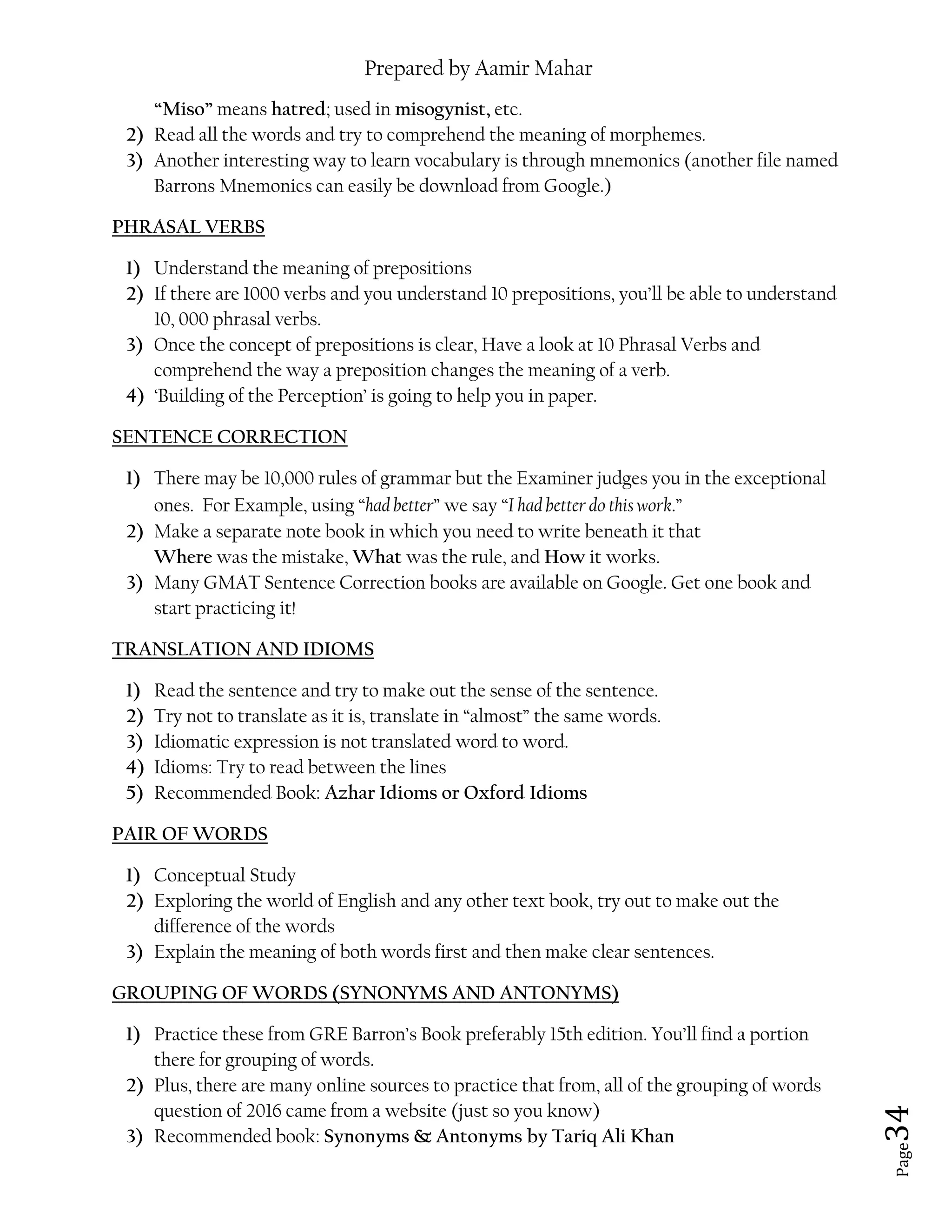 Prepared by Aamir Mahar
Page 34
“Miso” means hatred; used in misogynist, etc.
2) Read all the words and try to comprehend the meaning of morphemes.
3) Another interesting way to learn vocabulary is through mnemonics (another file named
Barrons Mnemonics can easily be download from Google.)
PHRASAL VERBS
1) Understand the meaning of prepositions
2) If there are 1000 verbs and you understand 10 prepositions, you’ll be able to understand
10, 000 phrasal verbs.
3) Once the concept of prepositions is clear, Have a look at 10 Phrasal Verbs and
comprehend the way a preposition changes the meaning of a verb.
4) ‘Building of the Perception’ is going to help you in paper.
SENTENCE CORRECTION
1) There may be 10,000 rules of grammar but the Examiner judges you in the exceptional
ones. For Example, using “had better” we say “I had better do this work.”
2) Make a separate note book in which you need to write beneath it that
Where was the mistake, What was the rule, and How it works.
3) Many GMAT Sentence Correction books are available on Google. Get one book and
start practicing it!
TRANSLATION AND IDIOMS
1) Read the sentence and try to make out the sense of the sentence.
2) Try not to translate as it is, translate in “almost” the same words.
3) Idiomatic expression is not translated word to word.
4) Idioms: Try to read between the lines
5) Recommended Book: Azhar Idioms or Oxford Idioms
PAIR OF WORDS
1) Conceptual Study
2) Exploring the world of English and any other text book, try out to make out the
difference of the words
3) Explain the meaning of both words first and then make clear sentences.
GROUPING OF WORDS (SYNONYMS AND ANTONYMS)
1) Practice these from GRE Barron’s Book preferably 15th edition. You’ll find a portion
there for grouping of words.
2) Plus, there are many online sources to practice that from, all of the grouping of words
question of 2016 came from a website (just so you know)
3) Recommended book: Synonyms & Antonyms by Tariq Ali Khan
 