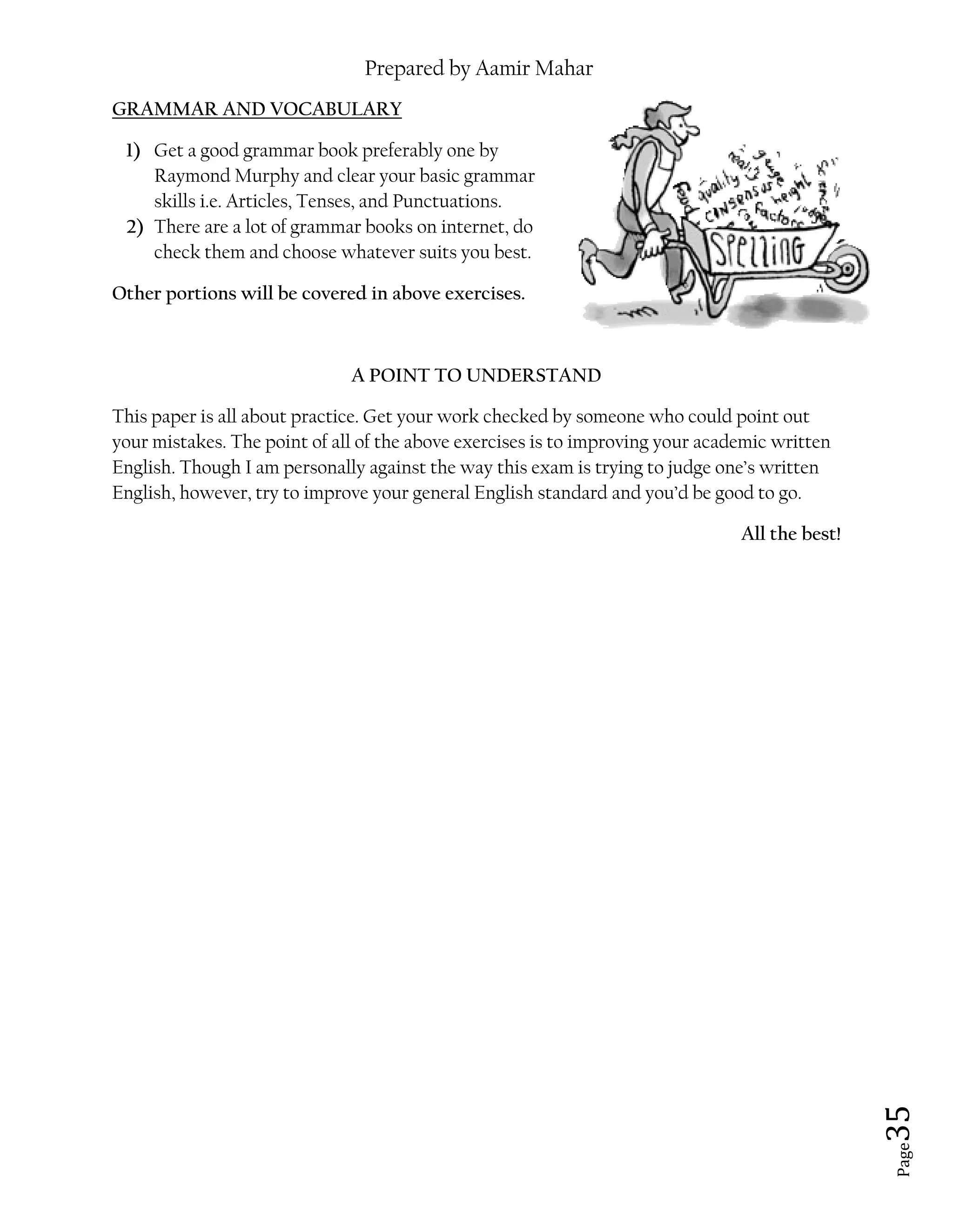 Prepared by Aamir Mahar
Page 35
GRAMMAR AND VOCABULARY
1) Get a good grammar book preferably one by
Raymond Murphy and clear your basic grammar
skills i.e. Articles, Tenses, and Punctuations.
2) There are a lot of grammar books on internet, do
check them and choose whatever suits you best.
Other portions will be covered in above exercises.
A POINT TO UNDERSTAND
This paper is all about practice. Get your work checked by someone who could point out
your mistakes. The point of all of the above exercises is to improving your academic written
English. Though I am personally against the way this exam is trying to judge one’s written
English, however, try to improve your general English standard and you’d be good to go.
All the best!
 