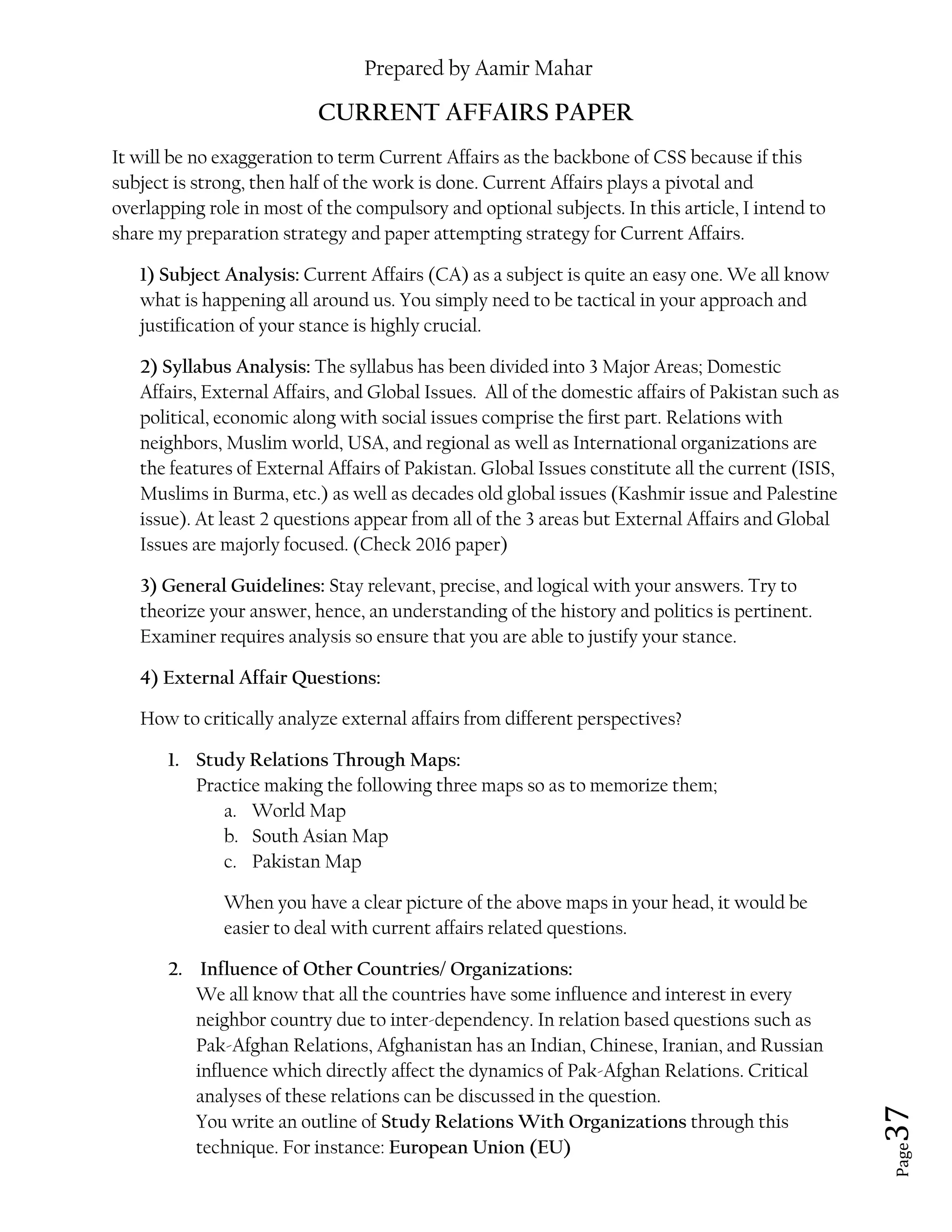 Prepared by Aamir Mahar
Page 37
CURRENT AFFAIRS PAPER
It will be no exaggeration to term Current Affairs as the backbone of CSS because if this
subject is strong, then half of the work is done. Current Affairs plays a pivotal and
overlapping role in most of the compulsory and optional subjects. In this article, I intend to
share my preparation strategy and paper attempting strategy for Current Affairs.
1) Subject Analysis: Current Affairs (CA) as a subject is quite an easy one. We all know
what is happening all around us. You simply need to be tactical in your approach and
justification of your stance is highly crucial.
2) Syllabus Analysis: The syllabus has been divided into 3 Major Areas; Domestic
Affairs, External Affairs, and Global Issues. All of the domestic affairs of Pakistan such as
political, economic along with social issues comprise the first part. Relations with
neighbors, Muslim world, USA, and regional as well as International organizations are
the features of External Affairs of Pakistan. Global Issues constitute all the current (ISIS,
Muslims in Burma, etc.) as well as decades old global issues (Kashmir issue and Palestine
issue). At least 2 questions appear from all of the 3 areas but External Affairs and Global
Issues are majorly focused. (Check 2016 paper)
3) General Guidelines: Stay relevant, precise, and logical with your answers. Try to
theorize your answer, hence, an understanding of the history and politics is pertinent.
Examiner requires analysis so ensure that you are able to justify your stance.
4) External Affair Questions:
How to critically analyze external affairs from different perspectives?
1. Study Relations Through Maps:
Practice making the following three maps so as to memorize them;
a. World Map
b. South Asian Map
c. Pakistan Map
When you have a clear picture of the above maps in your head, it would be
easier to deal with current affairs related questions.
2. Influence of Other Countries/ Organizations:
We all know that all the countries have some influence and interest in every
neighbor country due to inter-dependency. In relation based questions such as
Pak-Afghan Relations, Afghanistan has an Indian, Chinese, Iranian, and Russian
influence which directly affect the dynamics of Pak-Afghan Relations. Critical
analyses of these relations can be discussed in the question.
You write an outline of Study Relations With Organizations through this
technique. For instance: European Union (EU)
 