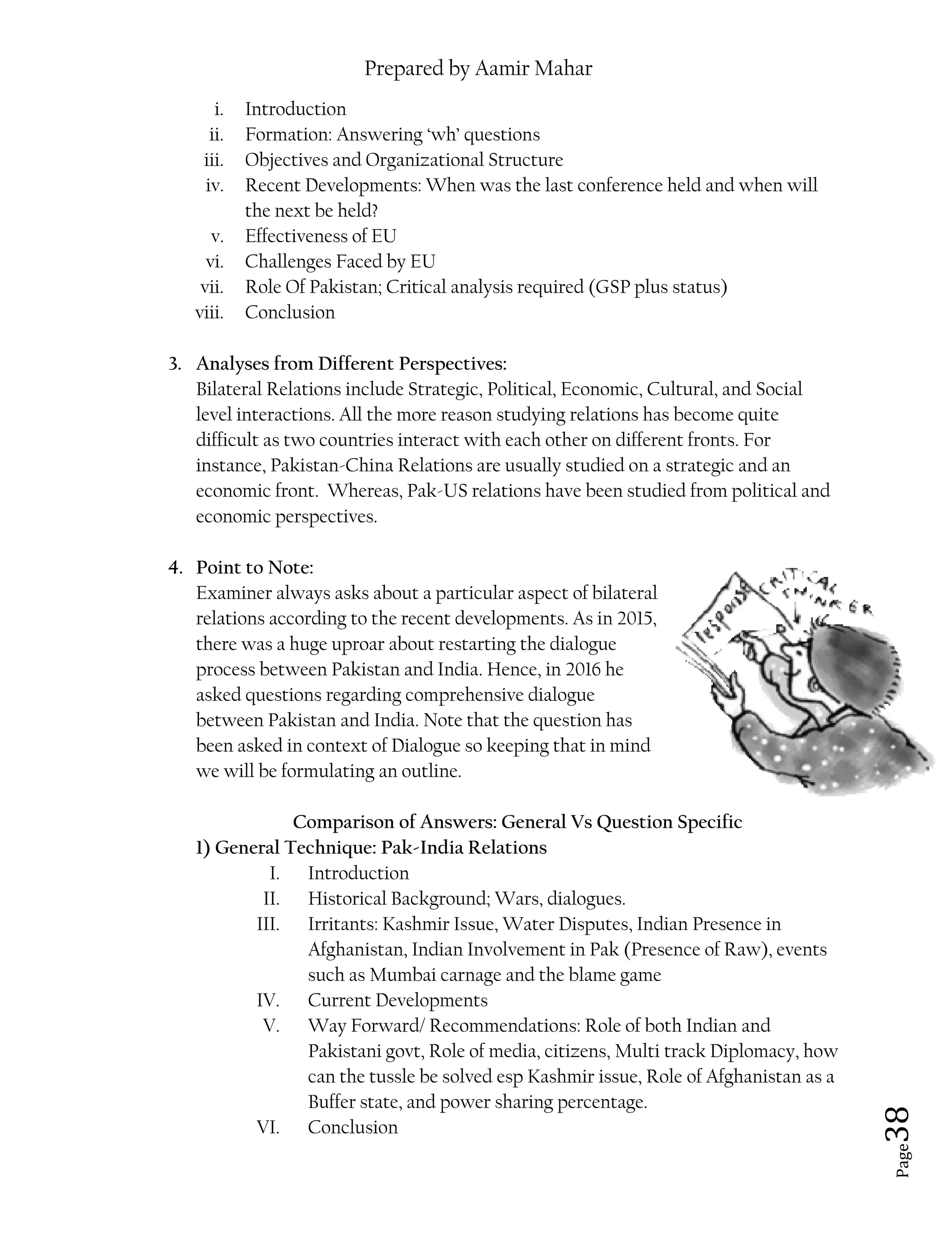 Prepared by Aamir Mahar
Page 38
i. Introduction
ii. Formation: Answering ‘wh’ questions
iii. Objectives and Organizational Structure
iv. Recent Developments: When was the last conference held and when will
the next be held?
v. Effectiveness of EU
vi. Challenges Faced by EU
vii. Role Of Pakistan; Critical analysis required (GSP plus status)
viii. Conclusion
3. Analyses from Different Perspectives:
Bilateral Relations include Strategic, Political, Economic, Cultural, and Social
level interactions. All the more reason studying relations has become quite
difficult as two countries interact with each other on different fronts. For
instance, Pakistan-China Relations are usually studied on a strategic and an
economic front. Whereas, Pak-US relations have been studied from political and
economic perspectives.
4. Point to Note:
Examiner always asks about a particular aspect of bilateral
relations according to the recent developments. As in 2015,
there was a huge uproar about restarting the dialogue
process between Pakistan and India. Hence, in 2016 he
asked questions regarding comprehensive dialogue
between Pakistan and India. Note that the question has
been asked in context of Dialogue so keeping that in mind
we will be formulating an outline.
Comparison of Answers: General Vs Question Specific
1) General Technique: Pak-India Relations
I. Introduction
II. Historical Background; Wars, dialogues.
III. Irritants: Kashmir Issue, Water Disputes, Indian Presence in
Afghanistan, Indian Involvement in Pak (Presence of Raw), events
such as Mumbai carnage and the blame game
IV. Current Developments
V. Way Forward/ Recommendations: Role of both Indian and
Pakistani govt, Role of media, citizens, Multi track Diplomacy, how
can the tussle be solved esp Kashmir issue, Role of Afghanistan as a
Buffer state, and power sharing percentage.
VI. Conclusion
 