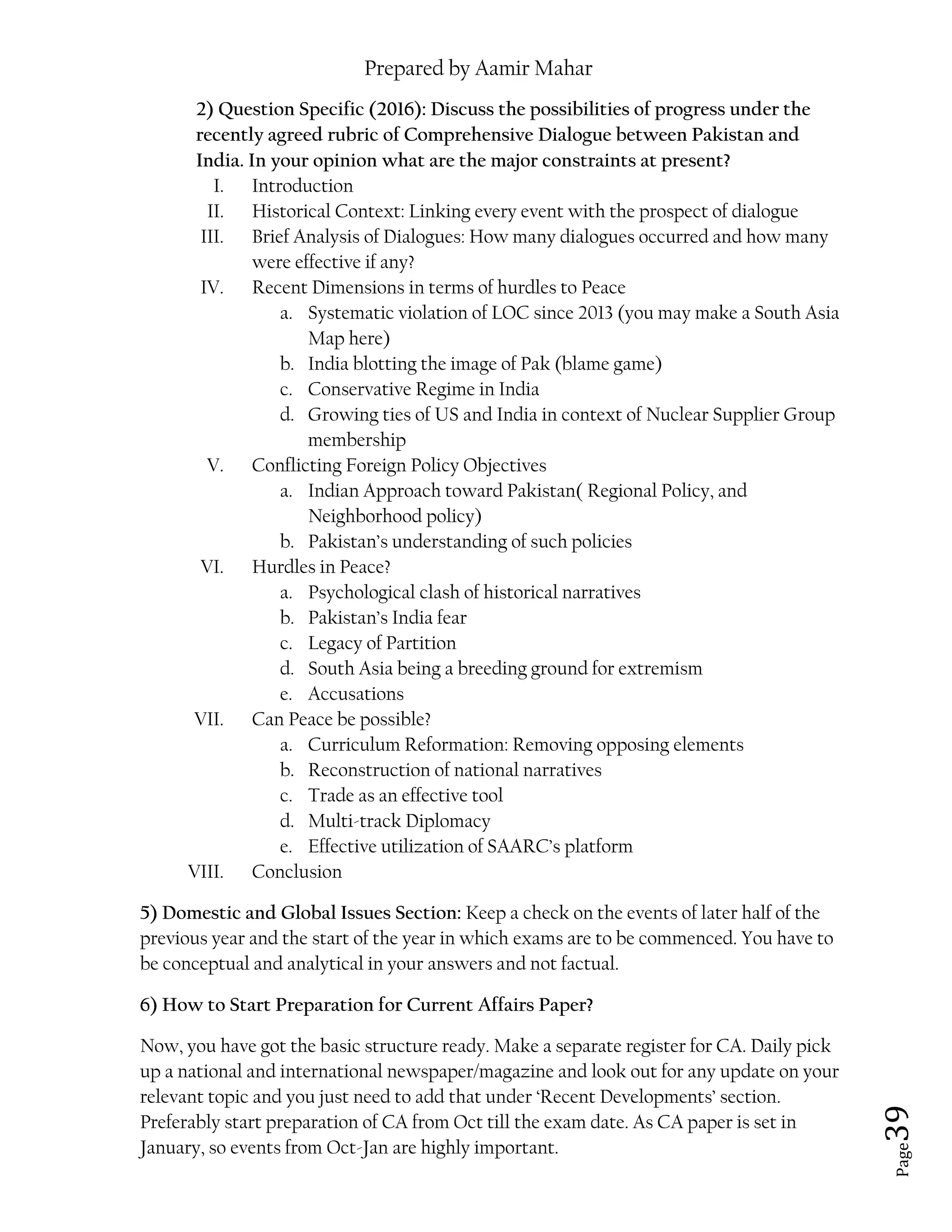 Prepared by Aamir Mahar
Page 39
2) Question Specific (2016): Discuss the possibilities of progress under the
recently agreed rubric of Comprehensive Dialogue between Pakistan and
India. In your opinion what are the major constraints at present?
I. Introduction
II. Historical Context: Linking every event with the prospect of dialogue
III. Brief Analysis of Dialogues: How many dialogues occurred and how many
were effective if any?
IV. Recent Dimensions in terms of hurdles to Peace
a. Systematic violation of LOC since 2013 (you may make a South Asia
Map here)
b. India blotting the image of Pak (blame game)
c. Conservative Regime in India
d. Growing ties of US and India in context of Nuclear Supplier Group
membership
V. Conflicting Foreign Policy Objectives
a. Indian Approach toward Pakistan( Regional Policy, and
Neighborhood policy)
b. Pakistan’s understanding of such policies
VI. Hurdles in Peace?
a. Psychological clash of historical narratives
b. Pakistan’s India fear
c. Legacy of Partition
d. South Asia being a breeding ground for extremism
e. Accusations
VII. Can Peace be possible?
a. Curriculum Reformation: Removing opposing elements
b. Reconstruction of national narratives
c. Trade as an effective tool
d. Multi-track Diplomacy
e. Effective utilization of SAARC’s platform
VIII. Conclusion
5) Domestic and Global Issues Section: Keep a check on the events of later half of the
previous year and the start of the year in which exams are to be commenced. You have to
be conceptual and analytical in your answers and not factual.
6) How to Start Preparation for Current Affairs Paper?
Now, you have got the basic structure ready. Make a separate register for CA. Daily pick
up a national and international newspaper/magazine and look out for any update on your
relevant topic and you just need to add that under ‘Recent Developments’ section.
Preferably start preparation of CA from Oct till the exam date. As CA paper is set in
January, so events from Oct-Jan are highly important.
 
