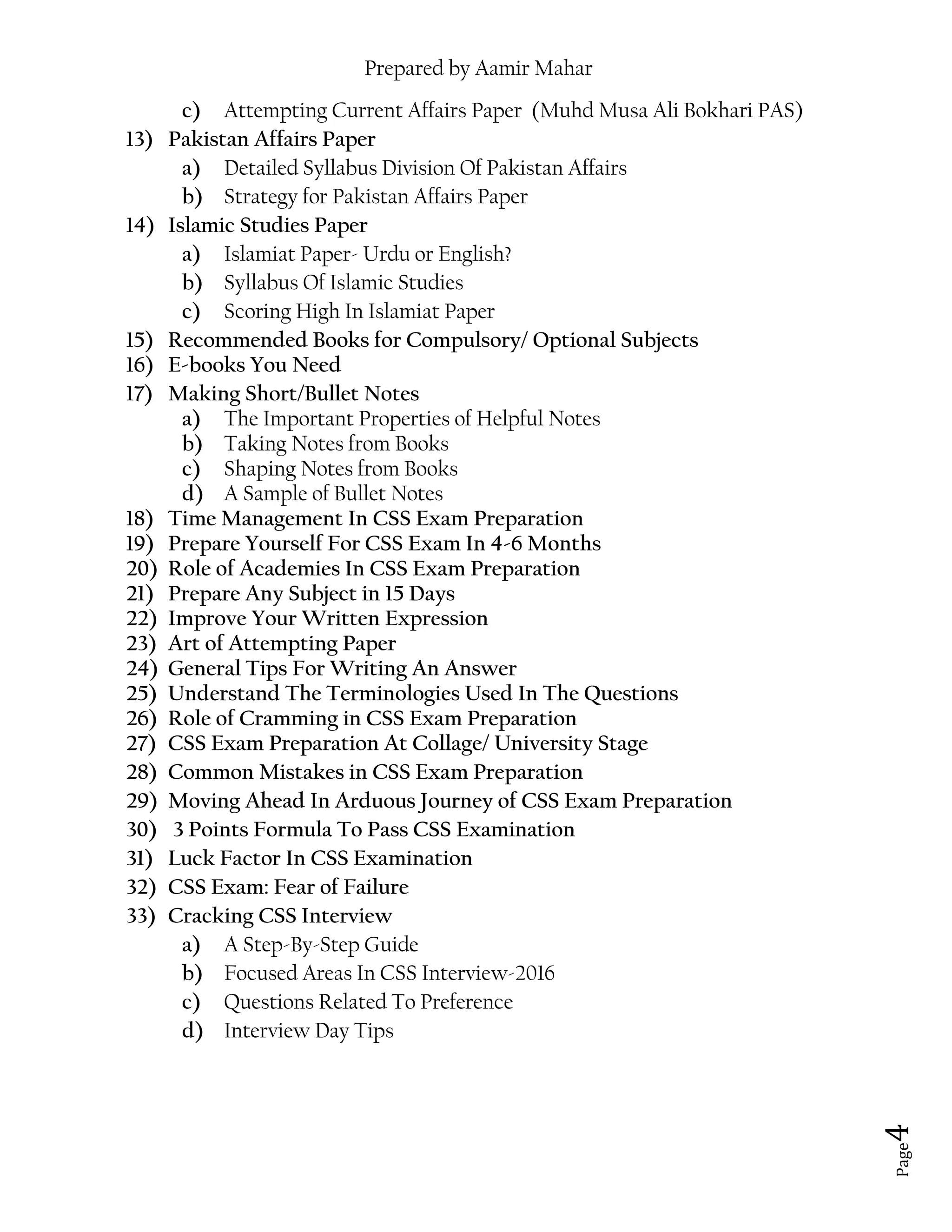 Prepared by Aamir Mahar
Page 4
c) Attempting Current Affairs Paper (Muhd Musa Ali Bokhari PAS)
13) Pakistan Affairs Paper
a) Detailed Syllabus Division Of Pakistan Affairs
b) Strategy for Pakistan Affairs Paper
14) Islamic Studies Paper
a) Islamiat Paper- Urdu or English?
b) Syllabus Of Islamic Studies
c) Scoring High In Islamiat Paper
15) Recommended Books for Compulsory/ Optional Subjects
16) E-books You Need
17) Making Short/Bullet Notes
a) The Important Properties of Helpful Notes
b) Taking Notes from Books
c) Shaping Notes from Books
d) A Sample of Bullet Notes
18) Time Management In CSS Exam Preparation
19) Prepare Yourself For CSS Exam In 4-6 Months
20) Role of Academies In CSS Exam Preparation
21) Prepare Any Subject in 15 Days
22) Improve Your Written Expression
23) Art of Attempting Paper
24) General Tips For Writing An Answer
25) Understand The Terminologies Used In The Questions
26) Role of Cramming in CSS Exam Preparation
27) CSS Exam Preparation At Collage/ University Stage
28) Common Mistakes in CSS Exam Preparation
29) Moving Ahead In Arduous Journey of CSS Exam Preparation
30) 3 Points Formula To Pass CSS Examination
31) Luck Factor In CSS Examination
32) CSS Exam: Fear of Failure
33) Cracking CSS Interview
a) A Step-By-Step Guide
b) Focused Areas In CSS Interview-2016
c) Questions Related To Preference
d) Interview Day Tips
 