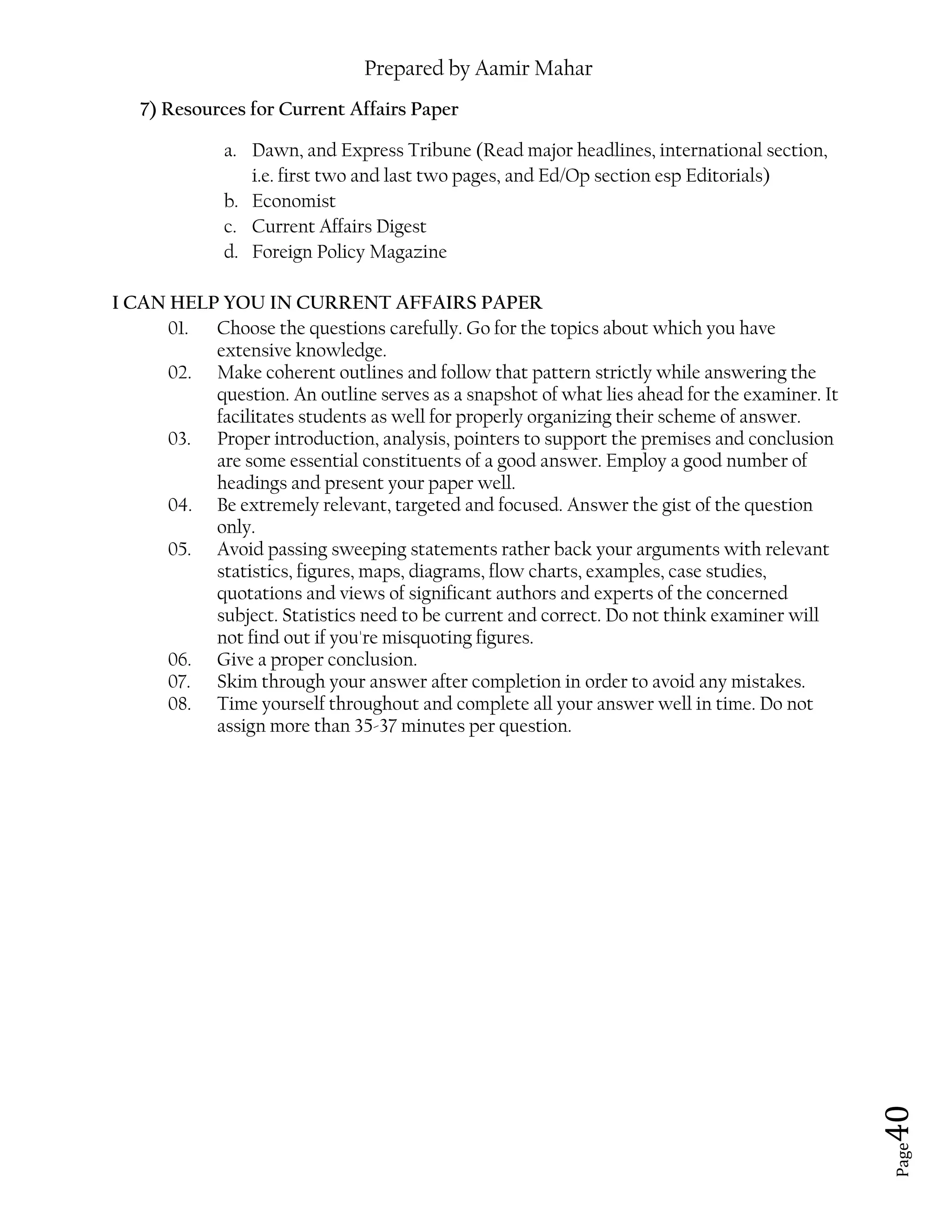 Prepared by Aamir Mahar
Page 40
7) Resources for Current Affairs Paper
a. Dawn, and Express Tribune (Read major headlines, international section,
i.e. first two and last two pages, and Ed/Op section esp Editorials)
b. Economist
c. Current Affairs Digest
d. Foreign Policy Magazine
I CAN HELP YOU IN CURRENT AFFAIRS PAPER
01. Choose the questions carefully. Go for the topics about which you have
extensive knowledge.
02. Make coherent outlines and follow that pattern strictly while answering the
question. An outline serves as a snapshot of what lies ahead for the examiner. It
facilitates students as well for properly organizing their scheme of answer.
03. Proper introduction, analysis, pointers to support the premises and conclusion
are some essential constituents of a good answer. Employ a good number of
headings and present your paper well.
04. Be extremely relevant, targeted and focused. Answer the gist of the question
only.
05. Avoid passing sweeping statements rather back your arguments with relevant
statistics, figures, maps, diagrams, flow charts, examples, case studies,
quotations and views of significant authors and experts of the concerned
subject. Statistics need to be current and correct. Do not think examiner will
not find out if you're misquoting figures.
06. Give a proper conclusion.
07. Skim through your answer after completion in order to avoid any mistakes.
08. Time yourself throughout and complete all your answer well in time. Do not
assign more than 35-37 minutes per question.
 